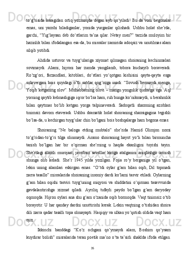 to g risida   keragidan   ortiq   yozmoqda   degan   ayb   qo yiladi!   Bu   da voni   begonalarʻ ʻ ʻ ʼ
emas,   uni   yaxshi   biladiganlar,   yonida   yurganlar   qilishadi.   Ushbu   holat   she rda,	
ʼ
garchi,   “Yig laysan   deb   do stlarim   ta na   qilar.   Netay   men?”   tarzida   muloyim   bir	
ʻ ʻ ʼ
hazinlik bilan ifodalangan esa-da, bu misralar zamirida adoqsiz va unutilmas alam
silqib yotibdi.
  Ahdida   ustuvor   va   tuyg ulariga   xiyonat   qilmagan   shoiraning   kechinmalari	
ʻ
sovimaydi.   Alami,   hijroni   har   zumda   yangilanib,   tobora   kuchayib   boraveradi.
Ro zg ori,   farzandlari,   kitoblari,   do stlari   yo qotgan   kishisini   qayta-qayta   esga	
ʻ ʻ ʻ ʻ
solavergani   bois   quyidagi   o tli   satrlar   qog ozga   inadi:   “Sovush   bermaydi   menga,	
ʻ ʻ
Yoqib ketganing olov”. Muhabbatning olovi – mangu yongulik qudratga ega. Aql
yorning qaytib kelmasligiga iqror bo lsa ham, ruh bunga ko nikmaydi, u berahmlik	
ʻ ʻ
bilan   qaytmas   bo lib   ketgan   yorga   talpinaveradi.   Sadoqatli   shaxsning   azoblari	
ʻ
tinimsiz   davom   etaveradi.   Ushbu   dramatik   holat   shoiraning   shaxsigagina   tegishli
bo lsa-da, u kechirgan tuyg ular chin bo lgani bois boshqalarga ham begona emas.	
ʻ ʻ ʻ
  Shoiraning   “Ne   baloga   etding   mubtalo”   she rida   Hamid   Olimjon   nomi	
ʼ
to g ridan-to g ri   tilga   olinmaydi.   Ammo   shoiraning   hayot   yo li   bilan   birmuncha	
ʻ ʻ ʻ ʻ ʻ
tanish   bo lgan   har   bir   o qirman   she rning   u   haqda   ekanligini   tuyishi   tayin.	
ʻ ʻ ʼ
She rdagi   alamli   murojaat,   javobsiz   savollar   kimga   atalganini   aniqlashga   urinish	
ʼ
shunga   olib   keladi.   She r   1945   yilda   yozilgan.   Fojia   ro y   berganiga   yil   o tgan,	
ʼ ʻ ʻ
lekin   uning   alamlari   eskirgan   emas.   “O tdi   oylar   g am   bilan   oqib,   Dil   topmadi	
ʻ ʻ
zarra tasallo” misralarida shoiraning insoniy dardi ko lami tasvir etiladi. Oylarning	
ʻ
g am   bilan   oqishi   tasviri   tuyg uning   miqyosi   va   shiddatini   o qirman   tasavvurida	
ʻ ʻ ʻ
gavdalantirishga   xizmat   qiladi.   Ayriliq   tufayli   paydo   bo lgan   g am   daryoday	
ʻ ʻ
oqmoqda. Hijron oylari ana shu g am o zanida oqib bormoqda. Vaqt tinimsiz o tib	
ʻ ʻ ʻ
borayotir. U har qanday dardni unuttirishi kerak. Lekin vaqtning o tishidan shoira	
ʻ
dili zarra qadar tasalli topa olmayapti. Haqiqiy va ulkan yo qotish oldida vaqt ham	
ʻ
ojiz.
  Ikkinchi   banddagi   “Ko z   ochgani   qo ymaydi   alam,   Boshim   qo ysam	
ʻ ʻ ʻ
kuydirar bolish” misralarida teran poetik ma no o ta ta sirli shaklda ifoda etilgan.	
ʼ ʻ ʼ
                                                                                     35             