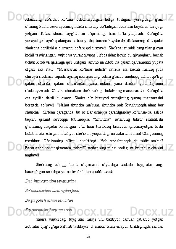 Alamning   zo ridan   ko zini   ocholmaydigan   holga   tushgan,   yuragidagi   g amʻ ʻ ʻ
o tining kuchi beva ayolning aslida muzday bo ladigan bolishini kuydirar darajaga	
ʻ ʻ
yetgani   ifodasi   shoira   tuyg ularini   o qirmanga   ham   to la   yuqtiradi.   Ko ngilda	
ʻ ʻ ʻ ʻ
yonayotgan   ayriliq   alangasi   sabab   yostiq   boshni   kuydirishi   ifodasining   shu   qadar
shoirona berilishi o qirmanni befarq qoldirmaydi. She rda iztirobli tuyg ular g oyat	
ʻ ʼ ʻ ʻ
izchil tasvirlangan: vujud va yurak qiynog i ifodasidan keyin bu qiynoqlarni bosish	
ʻ
uchun kitob va qalamga qo l urilgani, ammo na kitob, na qalam qahramonni yupata	
ʻ
olgani   aks   etadi.   “Misralarim   ko tarar   nolish”   satrida   esa   kuchli   mantiq   juda	
ʻ
chiroyli ifodasini topadi: ayriliq iskanjasidagi odam g amni unutmoq uchun qo liga	
ʻ ʻ
qalam   olsa-da,   qalam   o z-o zidan   yana   nolani,   yana   dardni,   yana   hijronni	
ʻ ʻ
ifodalayveradi! Chunki chinakam she r ko ngil holatining manzarasidir. Ko ngilda	
ʼ ʻ ʻ
esa   ayriliq   dardi   hukmron.   Shoira   o z   hissiyoti   xurujining   quyuq   manzarasini
ʻ
bergach,   so raydi:   “Nahot   shuncha   ma sum,   shuncha   pok   Sevishmoqda   alam   bor	
ʻ ʼ
shuncha”. Sirtdan qaraganda, bu so zlar  oshiqqa qaratilganday ko rinsa-da, aslida	
ʻ ʻ
taqdir,   qismat   so roqqa   tutilmoqda.   “Shuncha”   so zining   takror   ishlatilishi	
ʻ ʻ
g amining   naqadar   kattaligini   o zi   ham   tuzukroq   tasavvur   qilolmayotgan   kishi	
ʻ ʻ
holatini aks ettirgan. Hushyor she rxon yuqoridagi misralarda Hamid Olimjonning	
ʼ
mashhur   “Ofeliyaning   o limi”   she ridagi   “Hali   sevishmoqda   shumidir   ma no?	
ʻ ʼ ʼ
Faqat azob bordir qismatda, nahot?” satrlarining nuqsi borligi va bu tabiiy ekanini
anglaydi.
  She rning   so nggi   bandi   o qirmanni   o ylashga   undashi,   tuyg ular   rang-	
ʼ ʻ ʻ ʻ ʻ
barangligini sezishga yo naltirishi bilan ajralib turadi:	
ʻ
Erib ketmagandim sevgingdan,
Bo lmaslikchun baxtingdan judo,	
ʻ
Birga qolish uchun sen bilan
Kuyamanu bo lmayman ado.	
ʻ
    Shoira   vujudidagi   tuyg ular   mavji   uni   baxtiyor   damlar   qatlanib   yotgan	
ʻ
xotiralar qirg og iga keltirib tashlaydi. U armon bilan eslaydi: tirikligingda sendan	
ʻ ʻ
                                                                                     36             