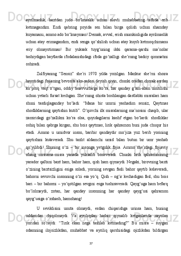 ayrilmaslik,   baxtdan   judo   bo lmaslik   uchun   olovli   muhabbating   taftida   eribʻ
ketmagandim.   Endi   qabring   poyida   sen   bilan   birga   qolish   uchun   shamday
kuyamanu, ammo ado bo lmayman! Demak, avval, erish mumkinligida ayrilmaslik	
ʻ
uchun atay erimagandim, endi senga qo shilish uchun atay kuyib ketmoqchimanu	
ʻ
eriy   olmayotirman!   Bir   yuksak   tuyg uning   ikki   qarama-qarshi   ma nolar	
ʻ ʼ
tashiydigan baytlarda ifodalanishidagi ifoda go zalligi she rning badiiy qimmatini	
ʻ ʼ
oshiradi.
  Zulfiyaning   “Sensiz”   she ri   1970   yilda   yozilgan.   Mazkur   she rni   shoira	
ʼ ʼ
hayotidagi fojianing bevosita aks-sadosi deyish qiyin, chunki oradan chorak asrdan
ko proq   vaqt   o tgan,   oddiy   tasavvurlarga   ko ra,   har   qanday   g am-alam   unutilishi	
ʻ ʻ ʻ ʻ
uchun yetarli fursat kechgan. She rning ohista boshlangan dastlabki misralari ham	
ʼ
shuni   tasdiqlaganday   bo ladi:   “Mana   bir   umrni   yashadim   sensiz,   Qaytmas	
ʻ
shodliklarning  qaytishin  kutib”.  O quvchi   ilk  misralarning  ma nosini  chaqib,   ular	
ʻ ʼ
zamiridagi   go zallikni   ko ra   olsa,   quyidagilarni   kashf   etgan   bo lardi:   shodliklar	
ʻ ʻ ʻ
oshiq bilan qabrga kirgan, shu bois qaytmas, lirik qahramon buni juda chuqur his
etadi.   Ammo   u   umidvor   inson,   baribir   qandaydir   mo jiza   yuz   berib   yorining	
ʻ
qaytishini   kutaveradi.   Shu   taxlit   aldamchi   umid   bilan   butun   bir   umr   yashab
qo yilibdi!   Shuning   o zi   –   bir   insonga   yetgulik   fojia.   Ammo   she rdagi   fojiaviy	
ʻ ʻ ʼ
ohang   misrama-misra   yanada   yuksalib   boraveradi.   Chunki   lirik   qahramonning
yarador qalbini baxt ham, bahor ham, qish ham qiynaydi. Negaki, birovning baxti
o zining   baxtsizligini   esiga   soladi,   yorning   sevgan   fasli   bahor   qaytib   kelaveradi,
ʻ
bahorni  sevuvchi  insonning   o zi  esa  yo q.  Qish  –  og ir  kechadigan   fasl,  shu  bois	
ʻ ʻ ʻ
bari – bir bahorni – yo qotilgan sevgini  esga tushiraveradi. Qayg uga ham befarq	
ʻ ʻ
bo lolmaydi,   zotan,   har   qanday   insonning   har   qanday   qayg usi   qahramon	
ʻ ʻ
qayg usiga o xshash, hamohang!	
ʻ ʻ
  U   seviklisini   unuta   olmaydi,   esdan   chiqarishga   urinsa   ham,   buning
uddasidan   chiqolmaydi.   Va   ayriliqdan   hadsiz   qiynalib   ketganlarida   xayolan
yoridan   so raydi:   “Tirik   ekan   nega   tashlab   ketmading?”   Bu   misra   –   suygan	
ʻ
odamning   ilojsizlikdan,   muhabbat   va   ayriliq   qarshisidagi   ojizlikdan   bildirgan
                                                                                     37
