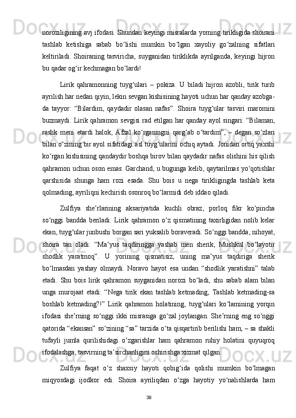 noroziligining avj ifodasi. Shundan keyingi misralarda yorning tirikligida shoirani
tashlab   ketishiga   sabab   bo lishi   mumkin   bo lgan   xayoliy   go zalning   sifatlariʻ ʻ ʻ
keltiriladi.   Shoiraning   tasviricha,   suyganidan   tiriklikda   ayrilganda,   keyingi   hijron
bu qadar og ir kechmagan bo lardi!	
ʻ ʻ
  Lirik   qahramonning   tuyg ulari   –   pokiza.   U   biladi   hijron   azobli,   tirik   turib	
ʻ
ayrilish har nedan qiyin, lekin sevgan kishisining hayoti uchun har qanday azobga-
da   tayyor:   “Bilardim,   qaydadir   olasan   nafas”.   Shoira   tuyg ular   tasviri   maromini	
ʻ
buzmaydi. Lirik qahramon sevgisi  rad etilgan har  qanday ayol singari:  “Bilaman,
rashk   meni   etardi   halok,   Afzal   ko rganingni   qarg ab   o tardim”,   –   degan   so zlari	
ʻ ʻ ʻ ʻ
bilan o zining bir ayol sifatidagi asl tuyg ularini ochiq aytadi. Jonidan ortiq yaxshi	
ʻ ʻ
ko rgan kishisining qandaydir boshqa birov bilan qaydadir nafas olishini his qilish	
ʻ
qahramon uchun oson emas. Garchand, u bugunga kelib, qaytarilmas yo qotishlar	
ʻ
qarshisida   shunga   ham   rozi   esada.   Shu   bois   u   nega   tirikligingda   tashlab   keta
qolmading, ayriliqni kechirish osonroq bo larmidi deb iddao qiladi.	
ʻ
  Zulfiya   she rlarining   aksariyatida   kuchli   obraz,   porloq   fikr   ko pincha	
ʼ ʻ
so nggi   bandda   beriladi.   Lirik   qahramon   o z   qismatining   taxirligidan   nolib   kelar	
ʻ ʻ
ekan, tuyg ular junbushi borgan sari yuksalib boraveradi. So nggi bandda, nihoyat,	
ʻ ʻ
shoira   tan   oladi:   “Ma yus   taqdiringga   yashab   men   sherik,   Mushkul   bo layotir	
ʼ ʻ
shodlik   yaratmoq”.   U   yorining   qismatisiz,   uning   ma yus   taqdiriga   sherik	
ʼ
bo lmasdan   yashay   olmaydi.   Noravo   hayot   esa   undan   “shodlik   yaratishni”   talab	
ʻ
etadi.   Shu   bois   lirik   qahramon   suyganidan   norozi   bo ladi,   shu   sabab   alam   bilan	
ʻ
unga   murojaat   etadi:   “Nega   tirik   ekan   tashlab   ketmading,   Tashlab   ketmading-sa
boshlab   ketmading?!”   Lirik   qahramon   holatining,   tuyg ulari   ko lamining   yorqin	
ʻ ʻ
ifodasi   she rning   so nggi   ikki   misrasiga   go zal   joylangan.   She rning   eng   so nggi	
ʼ ʻ ʻ ʼ ʻ
qatorida “ekansan” so zining “sa” tarzida o ta qisqartirib berilishi ham, – sa shakli	
ʻ ʻ
tufayli   jumla   qurilishidagi   o zgarishlar   ham   qahramon   ruhiy   holatini   quyuqroq	
ʻ
ifodalashga, tasvirning ta sirchanligini oshirishga xizmat qilgan.	
ʼ
  Zulfiya   faqat   o z   shaxsiy   hayoti   qobig ida   qolishi   mumkin   bo lmagan	
ʻ ʻ ʻ
miqyosdagi   ijodkor   edi.   Shoira   ayriliqdan   o zga   hayotiy   yo nalishlarda   ham	
ʻ ʻ
                                                                                     38             