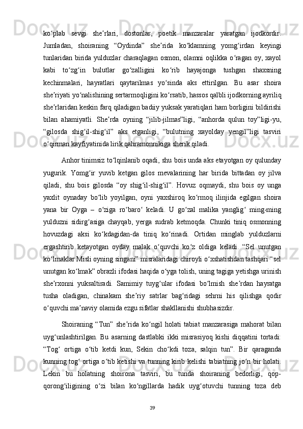 ko plab   sevgi   she rlari,   dostonlar,   poetik   manzaralar   yaratgan   ijodkordir.ʻ ʼ
Jumladan,   shoiraning   “Oydinda”   she rida   ko klamning   yomg irdan   keyingi	
ʼ ʻ ʻ
tunlaridan  birida  yulduzlar  charaqlagan  osmon,  olamni  oqlikka  o ragan  oy, xayol	
ʻ
kabi   to zg in   bulutlar   go zalligini   ko rib   hayajonga   tushgan   shaxsning	
ʻ ʻ ʻ ʻ
kechinmalari,   hayratlari   qaytarilmas   yo sinda   aks   ettirilgan.   Bu   asar   shoira	
ʻ
she riyati yo nalishining sertarmoqligini ko rsatib, hassos qalbli ijodkorning ayriliq	
ʼ ʻ ʻ
she rlaridan keskin farq qiladigan badiiy yuksak yaratiqlari ham borligini bildirishi
ʼ
bilan   ahamiyatli.   She rda   oyning   “jilib-jilmas”ligi,   “anhorda   qulun   toy”ligi-yu,	
ʼ
“gilosda   shig il-shig il”   aks   etganligi,   “bulutning   xayolday   yengil”ligi   tasviri	
ʻ ʻ
o qirman kayfiyatinida lirik qahramonnikiga sherik qiladi.	
ʻ
  Anhor tinimsiz to lqinlanib oqadi, shu bois unda aks etayotgan oy qulunday	
ʻ
yugurik.   Yomg ir   yuvib   ketgan   gilos   mevalarining   har   birida   bittadan   oy   jilva	
ʻ
qiladi,   shu   bois   gilosda   “oy   shig il-shig il”.   Hovuz   oqmaydi,   shu   bois   oy   unga	
ʻ ʻ
yaxlit   oynaday   bo lib   yoyilgan,   oyni   yaxshiroq   ko rmoq   ilinjida   egilgan   shoira	
ʻ ʻ
yana   bir   Oyga   –   o ziga   ro baro   keladi.   U   go zal   malika   yanglig   ming-ming
ʻ ʻ ʻ ʻ ʻ
yulduzni   sidirg asiga   chayqab,   yerga   sudrab   ketmoqda.   Chunki   tiniq   osmonning	
ʻ
hovuzdagi   aksi   ko kdagidan-da   tiniq   ko rinadi.   Ortidan   minglab   yulduzlarni	
ʻ ʻ
ergashtirib   ketayotgan   oyday   malak   o quvchi   ko z   oldiga   keladi.   “Sel   unutgan	
ʻ ʻ
ko lmaklar Misli oyning singani” misralaridagi chiroyli o xshatishdan tashqari “sel	
ʻ ʻ
unutgan ko lmak” obrazli ifodasi haqida o yga tolish, uning tagiga yetishga urinish	
ʻ ʻ
she rxonni   yuksaltiradi.   Samimiy   tuyg ular   ifodasi   bo lmish   she rdan   hayratga	
ʼ ʻ ʻ ʼ
tusha   oladigan,   chinakam   she riy   satrlar   bag ridagi   sehrni   his   qilishga   qodir	
ʼ ʻ
o quvchi ma naviy olamida ezgu sifatlar shakllanishi shubhasizdir.	
ʻ ʼ
  Shoiraning   “Tun”   she rida   ko ngil   holati   tabiat   manzarasiga   mahorat   bilan	
ʼ ʻ
uyg unlashtirilgan.   Bu   asarning   dastlabki   ikki   misrasiyoq   kishi   diqqatini   tortadi:	
ʻ
“Tog   ortiga   o tib   ketdi   kun,   Sekin   cho kdi   toza,   salqin   tun”.   Bir   qaraganda
ʻ ʻ ʻ
kunning tog  ortiga o tib ketishi va tunning kirib kelishi tabiatning jo n bir holati.	
ʻ ʻ ʻ
Lekin   bu   holatning   shoirona   tasviri,   bu   tunda   shoiraning   bedorligi,   qop-
qorong iligining   o zi   bilan   ko ngillarda   hadik   uyg otuvchi   tunning   toza   deb	
ʻ ʻ ʻ ʻ
                                                                                     39             