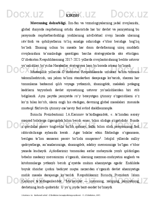 KIRISH
Mavzuning   dolzarbligi.   Ilm-fan   va   texnologiyalarning   jadal   rivojlanishi,
global   dunyoda   raqobatning   ortishi   sharoitida   har   bir   davlat   va   jamiyatning   bu
jarayonda   raqobatbardoshligi   yoshlarning   intellektual   rivoji   hamda   ularning
iste’dodi   va   qobiliyatlarini   to‘liq   amalga   oshirishga   e’tibor   berishga   bog‘liq
bo‘ladi.   Shuning   uchun   bu   masala   har   doim   davlatlarning   uzoq   muddatli
rivojlanishini   ta’minlashga   qaratilgan   barcha   strategiyalarda   aks   ettirilgan.
O‘zbekiston Respublikasining 2017-2021-yillarda rivojlantirishning beshta ustuvor
yo‘nalishlari   bо‘yicha   Harakatlar   strategiyasi   ham   bu borada   istisno   bo‘lmadi.
Mustаqillik   yillаridа   O‘zbеkistоn   Rеspublikаsidа   uzluksiz   tа’lim   tizimini
tаkоmillаshtirish,   uni   jаhоn   tа’limi   stаndаrtlаri   dаrаjаsigа   ko‘tаrish,   shахsni   hаr
tоmоnlаmа   bаrkаmоl   qilib   vоyagа   yеtkаzish,   shuningdеk,   mаlаkаli   pеdаgоg
kаdrlаrni   tаyyorlаsh   dаvlаt   siyosаtining   ustuvоr   yo‘nаlishlаridаn   biri   etib
bеlgilаndi.   Ayni   paytda   jamiyatda   rо‘y   berayotgan   ijtimoiy   о‘zgarishlarni   о‘z
kо‘zi   bilan   kо‘rib,   ularni   ongli   his   etadigan,   davrning   global   masalalari   xususida
mustaqil   fikrlovchi ijtimoiy-ma’naviy   faol   avlod shakllanmoqda.
Birinchi   Prezidentimiz   I.A.Karimov   ta’kidlaganidek,   «...ta’limdan   asosiy
maqsad bolalarga ilgarigidek bilim berish emas, bilim olishga о‘rgatishdir. Bunda
о‘quvchilar   passiv   tinglovchi   bо‘lib   qolmay,   balki   bilim   olish   jarayonining   faol
ishtirokchisiga   aylanishi   kerak...   Agar   bolalar   erkin   fikrlashga   о‘rganmasa,
berilgan   ta‘lim   samarasi   passiv   bо‘lishi   muqarrar» 1
.   Istiqlol   yillarida   milliy
qadriyatlarga,   an’analarimizga,   shuningdek,   adabiy   merosimizga   bo‘lgan   e’tibor
yanada   kuchaydi.   Ajdodlarimiz   tomonidan   asrlar   mobaynida   yozib   qoldirilgan
bebaho   madaniy   merosimizni   o‘rganish,   ularning   mazmun-mohiyatini   anglash   va
kitobxonlarga   yetkazib   berish   g‘oyatda   muhim   ahamiyatga   egadir.   Endilikda
buyuk   shoirlar   ijodini   badiiyat   nuqtai   nazaridan   o‘rganish   davlat   ahamiyatiga
molik   masala   darajasiga   ko‘tarildi.   Respublikamiz   Birinchi   Prezidenti   Islom
Karimov   ta’kidlaganlaridek:   “Ma’naviyat   —   insonning,   xalqning,   jamiyatning,
davlatning   kuch-qudratidir.   U   yo‘q   joyda   baxt-saodat   bo‘lmaydi. 
1   Karimov   I.A.   Barkamol   avlod   - О‘zbekiston taraqqiyotining poydevori.   –T.:   О‘zbekiston, 1997. 