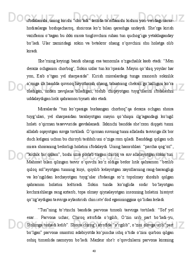 ifodalanishi, uning kirishi “cho kdi” tarzida ta riflanishi kishini yon-veridagi narsa-ʻ ʼ
hodisalarga   boshqacharoq,   shoirona   ko z   bilan   qarashga   undaydi.   She rga   kirish	
ʻ ʼ
vazifasini  o tagan bu ikki misra tinglovchini ruhan tun quchog iga yetaklaganday	
ʻ ʻ
bo ladi.   Ular   zamiridagi   sokin   va   betakror   ohang   o quvchini   shu   holatga   olib	
ʻ ʻ
kiradi.
  She rning keyingi bandi ohangi esa tamomila o zgachalik kasb etadi: “Men	
ʼ ʻ
deraza ochganim chorbog , Sokin uxlar tun ko rpasida. Mayin qo shiq yoyilar har	
ʻ ʻ ʻ
yon,   Esib   o tgan   yel   sharpasida”.   Kirish   misralardagi   tunga   munosib   sokinlik	
ʻ
o rniga ilk bandda quvnoq hayotbaxsh ohang, tabiatning cheksiz go zalligini ko ra	
ʻ ʻ ʻ
oladigan,   undan   zavqlana   biladigan,   toshib   chiqayotgan   tuyg ularini   ifodalashni	
ʻ
uddalaydigan lirik qahramon tiynati aks etadi.
  Misralarda   “tun   ko rpasiga   burkangan   chorboq”qa   deraza   ochgan   shoira	
ʻ
tuyg ulari,   yel   sharpasidan   taralayotgan   mayin   qo shiqni   ilg agandagi   ko ngil	
ʻ ʻ ʻ ʻ
holati   o qirman   tasavvurida   gavdalanadi.   Ikkinchi   bandda   she rxon   diqqati   tunni	
ʻ ʼ
allalab oqayotgan suvga tortiladi. O qirman suvning tunni allalashi tasviriga ilk bor	
ʻ
duch kelgani uchun bu chiroyli tashbih uni o ziga rom qiladi. Banddagi qolgan uch	
ʻ
misra shoiraning bedorligi holatini ifodalaydi. Uning hamrohlari: “parcha qog oz”,	
ʻ
“kichik bir qalam”, boshi uzra porlab turgan chiroq va suv allalayotgan sokin tun.
Mahorat   bilan   qilingan   tasvir   o quvchi   ko z   oldiga   bedor   lirik   qahramon   “berilib	
ʻ ʻ
quloq   sol”ayotgan   tunning   kuyi,   quyilib   kelayotgan   xayollarning   rang-barangligi
va   ko ngildan   kechayotgan   tuyg ular   ifodasiga   so z   topolmay   shoshib   qolgan	
ʻ ʻ ʻ
qahramon   holatini   keltiradi.   Sokin   tunda   ko nglida   sodir   bo layotgan	
ʻ ʻ
kechmishlarga rang axtarib, topa olmay qiynalayotgan insonning holatini hissiyot
qo zg aydigan tasvirga aylantirish chin iste dod egasininggina qo lidan keladi.	
ʻ ʻ ʼ ʻ
  “Tun”ning   to rtinchi   bandida   parvona   timsoli   tasvirga   tortiladi:   “Sof   yel	
ʻ
esar…   Parvona   uchar,   Chiroq   atrofida   o rgilib,   O zin   urib   part   bo ladi-yu,	
ʻ ʻ ʻ
Stolimga tushadi kelib”. Shoira chirog i atrofida “o rgilib”, o zini olovga urib “part	
ʻ ʻ ʻ
bo lgan”   parvona   mumtoz   adabiyotda   ko pincha   ishq   o tida   o zini   qurbon   qilgan	
ʻ ʻ ʻ ʻ
oshiq   timsolida   namoyon   bo ladi.   Mazkur   she r   o quvchilarni   parvona   kimning	
ʻ ʼ ʻ
                                                                                     40             