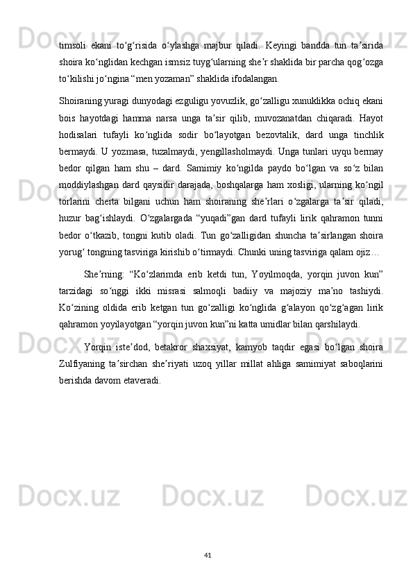timsoli   ekani   to g risida   o ylashga   majbur   qiladi.   Keyingi   bandda   tun   ta siridaʻ ʻ ʻ ʼ
shoira ko nglidan kechgan ismsiz tuyg ularning she r shaklida bir parcha qog ozga	
ʻ ʻ ʼ ʻ
to kilishi jo ngina “men yozaman” shaklida ifodalangan.	
ʻ ʻ
Shoiraning yuragi dunyodagi ezguligu yovuzlik, go zalligu xunuklikka ochiq ekani	
ʻ
bois   hayotdagi   hamma   narsa   unga   ta sir   qilib,   muvozanatdan   chiqaradi.   Hayot	
ʼ
hodisalari   tufayli   ko nglida   sodir   bo layotgan   bezovtalik,   dard   unga   tinchlik	
ʻ ʻ
bermaydi.  U yozmasa,  tuzalmaydi,  yengillasholmaydi. Unga tunlari  uyqu bermay
bedor   qilgan   ham   shu   –   dard.   Samimiy   ko ngilda   paydo   bo lgan   va   so z   bilan	
ʻ ʻ ʻ
moddiylashgan   dard   qaysidir   darajada,   boshqalarga   ham   xosligi,   ularning   ko ngil	
ʻ
torlarini   cherta   bilgani   uchun   ham   shoiraning   she rlari   o zgalarga   ta sir   qiladi,	
ʼ ʻ ʼ
huzur   bag ishlaydi.   O zgalargada   “yuqadi”gan   dard   tufayli   lirik   qahramon   tunni	
ʻ ʻ
bedor   o tkazib,   tongni   kutib   oladi.   Tun   go zalligidan   shuncha   ta sirlangan   shoira	
ʻ ʻ ʼ
yorug  tongning tasviriga kirishib o tirmaydi. Chunki uning tasviriga qalam ojiz…	
ʻ ʻ
  She rning:   “Ko zlarimda   erib   ketdi   tun,   Yoyilmoqda,   yorqin   juvon   kun”	
ʼ ʻ
tarzidagi   so nggi   ikki   misrasi   salmoqli   badiiy   va   majoziy   ma no   tashiydi.	
ʻ ʼ
Ko zining   oldida   erib   ketgan   tun   go zalligi   ko nglida   g alayon   qo zg agan   lirik	
ʻ ʻ ʻ ʻ ʻ ʻ
qahramon yoyilayotgan “yorqin juvon kun”ni katta umidlar bilan qarshilaydi.
  Yorqin   iste dod,   betakror   shaxsiyat,   kamyob   taqdir   egasi   bo lgan   shoira	
ʼ ʻ
Zulfiyaning   ta sirchan   she riyati   uzoq   yillar   millat   ahliga   samimiyat   saboqlarini	
ʼ ʼ
berishda davom etaveradi.
                                                                                     41             