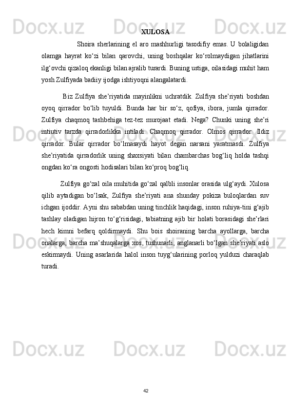 XULOSA
                            Shoira   sherlarining   el   aro   mashhurligi   tasodifiy   emas.   U   bolaligidan
olamga   hayrat   ko‘zi   bilan   qarovchi,   uning   boshqalar   ko‘rolmaydigan   jihatlarini
ilg‘ovchi qizaloq ekanligi bilan ajralib turardi. Buning ustiga, oilasidagi muhit ham
yosh Zulfiyada badiiy ijodga ishtiyoqni alangalatardi. 
                Biz   Zulfiya   she’riyatida   mayinlikni   uchratdik.   Zulfiya   she’riyati   boshdan
oyoq   qirrador   bo‘lib   tuyuldi.   Bunda   har   bir   so‘z,   qofiya,   ibora,   jumla   qirrador.
Zulfiya   chaqmoq   tashbehiga   tez-tez   murojaat   etadi.   Nega?   Chunki   uning   she’ri
intiutiv   tarzda   qirradorlikka   intiladi.   Chaqmoq   qirrador.   Olmos   qirrador.   Ildiz
qirrador.   Bular   qirrador   bo‘lmasaydi   hayot   degan   narsani   yaratmasdi.   Zulfiya
she’riyatida   qirradorlik   uning   shaxsiyati   bilan   chambarchas   bog‘liq   holda   tashqi
ongdan ko‘ra ongosti hodisalari bilan ko‘proq bog‘liq.
                 Zulfiya go‘zal oila muhitida go‘zal qalbli insonlar orasida ulg‘aydi. Xulosa
qilib   aytadigan   bo‘lsak,   Zulfiya   she’riyati   ana   shunday   pokiza   buloqlardan   suv
ichgan ijoddir. Ayni shu sababdan uning tinchlik haqidagi, inson ruhiya-tini g‘ajib
tashlay oladigan  hijron to‘g‘risidagi, tabiatning ajib bir  holati  borasidagi  she’rlari
hech   kimni   befarq   qoldirmaydi.   Shu   bois   shoiraning   barcha   ayollarga,   barcha
onalarga, barcha  ma’shuqalarga  xos,  tushunarli,  anglanarli  bo‘lgan  she’riyati   aslo
eskirmaydi.   Uning   asarlarida   halol   inson   tuyg‘ularining   porloq   yulduzi   charaqlab
turadi.
                                                                                     42             