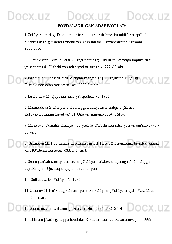 FOYDALANILGAN ADABIYOTLAR:
1.Zulfiya nomidagi Davlat mukofotini ta'sis etish buyicha takliflarni qо‘llab-
quvvatlash tо‘g`risida:О‘zbekiston.Respublikasi Prezidentining Farmoni.                
1999.-№5.
2. О‘zbekiston Respublikasi Zulfiya nomidagi Davlat mukofotiga taqdim etish 
yо‘riqnomasi. О‘zbekiston adabiyoti va san'ati.-1999.-30 okt.
4.Ibrohim M. She'r qalbiga kuchgan tug`yonlar.[ Zulfiyaning 85 yilligi] 
O‘zbekiston adabiyoti va san'ati. 2000.3 mart.
5.Ibrohimov M. Quyoshli she'riyat ijodkori.-T.,1986
6.Maxmudova S.   D unyom ichra topgan dunyomsan,xalqim. [Shoira 
Zulfiyaxonimning hayot yo‘li ]  Oila va jamiyat.-2004.-26fev.
7.Mirzaev I. Teranlik: Zulfiya - 80 yoshda O‘zbekiston adabiyoti va san'ati.-1995.-
25 yan.
8. Salimova Sh. Poyingizga chechaklar nisor[ 1 mart Zulfiyaxonim tavallud topgan
kun ]O‘zbekiston ovozi.-2001.-1 mart.
9.Sehru jozibali she'riyat malikasi [ Zulfiya – o‘zbek xalqining iqboli balqigan 
suyukli qizi ] Qishloq xaqiqati.-1995.-2 iyun.
10. Sultonova M. Zulfiya.-T.,1985
11.Umurov H. Ko‘kning zuhrosi- yu, she'r zulfiyasi:[ Zulfiya haqida] Zarafshon. -
2001.-1 mart.
12.Shomansur R. Ustozning benazir mehri. 1995.-№2.-8 bet.
13.Ehtirom.[Nashrga tayyorlovchilar:R.Shomansurova,.Raxmonova].-T.,1995.
                                                                                     43             