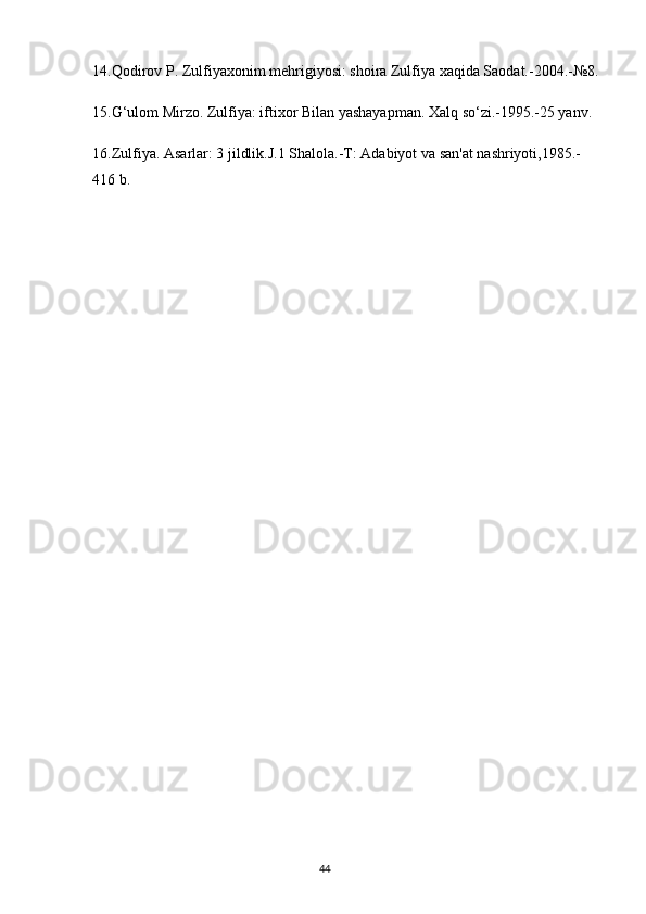 14.Qodirov P. Zulfiyaxonim mehrigiyosi: shoira Zulfiya xaqida Saodat.-2004.-№8.
15.G‘ulom Mirzo. Zulfiya: iftixor Bilan yashayapman. Xalq so‘zi.-1995.-25 yanv.
16.Zulfiya. Asarlar: 3 jildlik.J.1 Shalola.-T: Adabiyot va san'at nashriyoti,1985.-
416 b.
                                                                                     44             