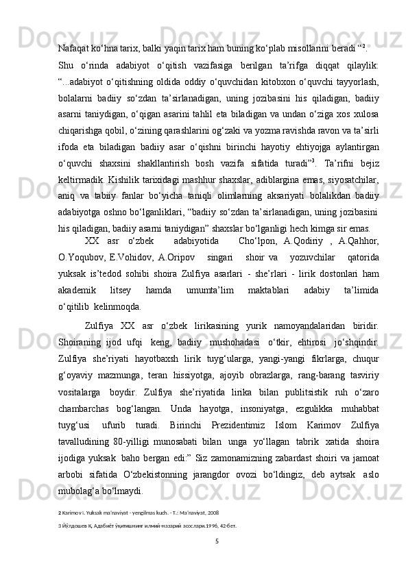 5Nafaqat ko‘hna tarix, balki   yaqin tarix ham buning ko‘plab misollarini   beradi “ 2
.
Shu   o‘rinda   adabiyot   o‘qitish   vazifasiga   berilgan   ta’rifga   diqqat   qilaylik:
“...adabiyot   o‘qitishning   oldida   oddiy   o‘quvchidan   kitobxon   o‘quvchi   tayyorlash,
bolalarni   badiiy   so‘zdan   ta’sirlanadigan,   uning   jozibasini   his   qiladigan,   badiiy
asarni   taniydigan,   o‘qigan   asarini   tahlil   eta   biladigan   va   undan   o‘ziga   xos   xulosa
chiqarishga qobil, o‘zining qarashlarini og‘zaki va yozma ravishda ravon va ta’sirli
ifoda   eta   biladigan   badiiy   asar   o‘qishni   birinchi   hayotiy   ehtiyojga   aylantirgan
o‘quvchi   shaxsini   shakllantirish   bosh   vazifa   sifatida   turadi” 3
.   Ta’rifni   bejiz
keltirmadik. Kishilik tarixidagi  mashhur shaxslar,  adiblargina emas, siyosatchilar,
aniq   va   tabiiy   fanlar   bo‘yicha   taniqli   olimlarning   aksariyati   bolalikdan   badiiy
adabiyotga   oshno   bo‘lganliklari,   “badiiy   so‘zdan   ta’sirlanadigan,   uning   jozibasini
his   qiladigan,   badiiy   asarni   taniydigan”   shaxslar   bo‘lganligi   hech   kimga   sir   emas.
XX   asr   o‘zbek       adabiyotida       Cho‘lpon,   A.Qodiriy   ,   A.Qahhor,
O.Yoqubov,   E.Vohidov,   A.Oripov       singari       shoir   va       yozuvchilar       qatorida
yuksak   is’tedod   sohibi   shoira   Zulfiya   asarlari   -   she’rlari   -   lirik   dostonlari   ham
akademik         litsey         hamda         umumta’lim         maktablari         adabiy         ta’limida
o‘qitilib   kelinmoqda.
Zulfiya   XX   asr   o‘zbek   lirikasining   yurik   namoyandalaridan   biridir.
Shoiraning   ijod   ufqi   keng,   badiiy   mushohadasi   o‘tkir,   ehtirosi   jo‘shqindir.
Zulfiya   she’riyati   hayotbaxsh   lirik   tuyg‘ularga,   yangi-yangi   fikrlarga,   chuqur
g‘oyaviy   mazmunga,   teran   hissiyotga,   ajoyib   obrazlarga,   rang-barang   tasviriy
vositalarga   boydir.   Zulfiya   she’riyatida   lirika   bilan   publitsistik   ruh   o‘zaro
chambarchas   bog‘langan.   Unda   hayotga,   insoniyatga,   ezgulikka   muhabbat
tuyg‘usi   ufurib   turadi.   Birinchi   Prezidentimiz   Islom   Karimov   Zulfiya
tavalludining   80-yilligi   munosabati   bilan   unga   yo‘llagan   tabrik   xatida   shoira
ijodiga yuksak   baho   bergan   edi:” Siz   zamonamizning   zabardast   shoiri   va jamoat
arbobi   sifatida   O‘zbekistonning   jarangdor   ovozi   bo‘ldingiz,   deb   aytsak   aslo
mubolag‘a   bo‘lmaydi.
2   Karimov   I.   Yuksak   ma’naviyat   -   yеngilmas   kuch.   -   T.: Ma’naviyat,   2008
3   Йўлдошев   Қ.   Адабиёт   ўқитишнинг   илмий-назарий   асослари.1996,   42-бет.