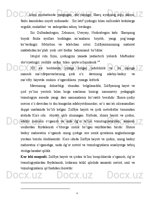 6Jahon   minbarlarida   yangragan   she’rlaringiz   Sharq   ayolining   aqlu   zakosi,
fazlu   kamolidan   noyob   nishonadir…Siz   latif   ijodingiz   bilan   millionlab   kishilarga
ezgulik, muhabbat   va   sadoqatdan saboq   berdingiz…
Siz   Gulbadanbegim,   Zebuniso,   Uvaysiy,   Nodirabegim   kabi   Sharqning
buyuk   fozila   ayollari   boshlagan   an’analarni   boyitib,   yangi   pog‘onaga
ko‘tardingiz.   Mehribon   va   talabchan   ustoz   Zulfiyaxonimning   mahorat
maktabidan ko‘plab   yosh  iste’dodlar   bahramand   bo‘ldilar.
Istiqlol   ruhi   Sizni,   ijodingizni   yanada   yashartirib   yubordi.   Maftunkor
she’riyatingiz   yoshlik   nafasi   bilan   qayta uchqunlandi   ” 4
.
XX       asr       boshlarida       yuzaga       kelgan       jadidchilik       va         bu       oqimga
mansub       ma’rifatparvarlarning       ijodi       o‘z         davrining         adabiy-badiiy         va
ma’rifiy   hayotda   muhim   o‘zgarishlarni   yuzaga   keltirdi.
Mavzuning       dolzarbligi       shundan       belgilanadiki,   Zulfiyaning   hayot   va
ijod   yo‘lini   yoritish   bilan   birga   asarlarini   hozirgi   zamonaviy   pedagogik
texnologiya   asosida   yangi   dars   namunalarini   ko‘rsatib   berishdir.  Shoira  ijodiy
merosi o‘z davridan to shu kungacha adabiyotshunoslar, so‘z   san’ati   ixlosmandlari
diqqat   markazida   bo‘lib   kelgan.   Zulfiya   hayoti   va   ijodi   metodistlar   tomonidan
alohida   Kurs   ishi     obyekti   qilib   olinmagan.   Holbuki,   shoira   hayoti   va   ijodini,
adabiy   merosini   o‘rganish   va   unda   ilg‘or   ta’lim   texnologiyalaridan,   samarali
usullardan   foydalanish   e’tiborga   molik   bo‘lgan   vazifalardan   biridir.   Shoira
badiiy   mahoratini   o‘rganish   uning   ijodiga   xos   nozik   qirralarini   anglashimizga
yordam   berishi   shubhasizdir.   Kurs   ishida   Zulfiya   hayoti   va   ijodini,   uning   badiiy
mahoratini   o‘rganishga,   unda   ilg‘or   metod   va   texnologiyalarni   amaliyotga   tatbiq
etishga   harakat qildik.
Kur ishi maqsadi.   Zulfiya hayoti va ijodini ta’lim bosqichlarida o‘rganish,   ilg‘or
texnologiyalardan   foydalanish,   lirikasini   tahlil   qilishda   samarali   metod,   usul   va
texnologiyalarni   qo‘llashdan   iboratdir.
_______________________________________________________________________
_____________________________ 