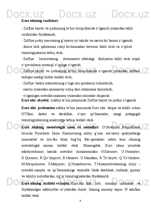 8Kurs ishining   vazifalari:
-   Zulfiya   hayoti   va   ijodinining   ta’lim   bosqichlarida   o‘rganish   yuzasidan   tahlil  
usullaridan foydalanish;
- Zulfiya   ijodiy   merosining   g‘oyaviy   yo‘nalishi   va   mavzu   ko‘lamini   o‘rganish;
- shoira   lirik   qahramoni   ruhiy   kechinmalari   tasvirini   tahlil   etish   va   o‘qitish  
texnologiyalarini   tatbiq   etish;
- Zulfiya Isroilovaning dostonnavis   sifatidagi faoliyatini   tahlil   etish   orqali
o‘quvchilarni   mustaqil   o‘qishga   o‘rgatish;
- Zulfiya   hayoti   va   ijodinining   ta’lim   bosqichlarida   o‘rganish   yuzasidan   sinfdan
tashqari mashg‘ulotlar tashkil   etish;
- Zulfiya   badiiy   mahoratining   o‘ziga   xos   qirralarini   tushuntirish;
- mavzu   yuzasidan   namunaviy   ochiq   dars   ishlanmasi   tayyorlash;
- o‘rganilgan   metodik   muammo   yuzasidan   xulosalar   chiqarish.
Kurs ishi    obyekti:  Adabiy   ta’lim   jarayonida   Zulfiya   hayoti   va   ijodini   o‘rganish.
Kurs ishi   predmetini   adabiy ta’lim jarayonida Kurs ishi   talqini va tahlili   uchun
DTSlari,   dastur   va   darsliklar,   o‘quv   qo‘llanmalar,   yangi   pedagogik
texnologiyalarning   amaliyotga   tatbiqi   tashkil   etadi.
Kurs   ishining   metodologik   asosi   va   metodlari:   O‘zbekiston   Respublikasi
birinchi   Prezidenti   Islom   Karimovning   milliy   g‘oya,   ma’naviy   qadriyatlarga
munosabat   va   ilm-fan   bilan   bog‘liq   fikr-qarashlari   ushbu   kurs   ishining
metodologik   asosini   tashkil   etadi.   Shuningdek,   Kurs   ishini   yozishda
adabiyotshunos   hamda   metodist   olimlarimizdan   N.Karimov,   U.Normatov,
D.Quronov,   R.Qo‘chqorov,   B.Nazarov,   U.Hamdam,   B.To‘xliyev,   Q.Yo‘ldoshev,
M.Mirqosimova,   S.Matjonov,   Q.Husanboyeva,   T.Niyazmetovalarning   ilmiy   –
metodik   maqola   va   qo‘llanmalariga   tayandik. Ishda   sharhlash,   izohlash,   qiyosiy
va   tahliliy   metodlardan,   ilg‘or   texnologiyalardan   foydalanildi.
Kurs ishning   tuzilishi   va   hajmi.   Kurs ishi ikki   bob,   umumiy   xulosalar   va
foydalanilgan   adabiyotlar   ro‘yxatidan   iborat.   Ishning   umumiy   hajmi   39   sahifani
tashkil   etadi. 