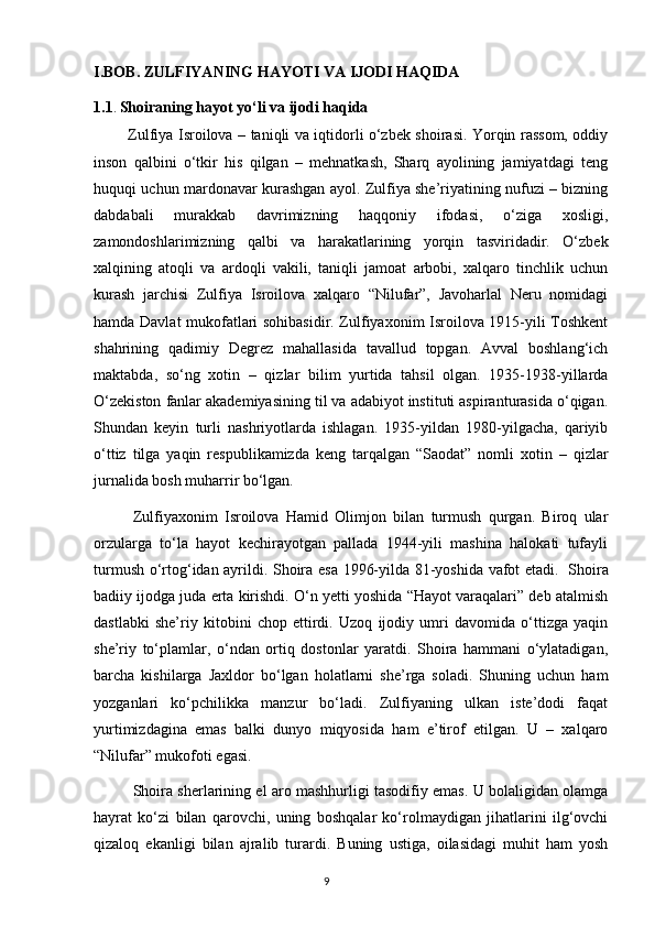 I.BOB. ZULFIYANING HAYOTI VA IJODI HAQIDA
1.1 .   Shoiraning hayot yo‘li va ijodi haqida
              Zulfiya Isroilova – taniqli va iqtidorli o‘zbek shoirasi. Yorqin rassom, oddiy
inson   qalbini   o‘tkir   his   qilgan   –   mehnatkash,   Sharq   ayolining   jamiyatdagi   teng
huquqi uchun mardonavar kurashgan ayol. Zulfiya she’riyatining nufuzi – bizning
dabdabali   murakkab   davrimizning   haqqoniy   ifodasi,   o‘ziga   xosligi,
zamondoshlarimizning   qalbi   va   harakatlarining   yorqin   tasviridadir.   O‘zbek
xalqining   atoqli   va   ardoqli   vakili,   taniqli   jamoat   arbobi,   xalqaro   tinchlik   uchun
kurash   jarchisi   Zulfiya   Isroilova   xalqaro   “Nilufar”,   Javoharlal   Neru   nomidagi
hamda Davlat mukofatlari sohibasidir. Zulfiyaxonim Isroilova 1915-yili Toshkent
shahrining   qadimiy   Degrez   mahallasida   tavallud   topgan.   Avval   boshlang‘ich
maktabda,   so‘ng   xotin   –   qizlar   bilim   yurtida   tahsil   olgan.   1935-1938-yillarda
O‘zekiston fanlar akademiyasining til va adabiyot instituti aspiranturasida o‘qigan.
Shundan   keyin   turli   nashriyotlarda   ishlagan.   1935-yildan   1980-yilgacha,   qariyib
o‘ttiz   tilga   yaqin   respublikamizda   keng   tarqalgan   “Saodat”   nomli   xotin   –   qizlar
jurnalida bosh muharrir bo‘lgan. 
  Zulfiyaxonim   Isroilova   Hamid   Olimjon   bilan   turmush   qurgan.   Biroq   ular
orzularga   to‘la   hayot   kechirayotgan   pallada   1944-yili   mashina   halokati   tufayli
turmush o‘rtog‘idan ayrildi. Shoira esa 1996-yilda 81-yoshida vafot etadi.     Shoira
badiiy ijodga juda erta kirishdi. O‘n yetti yoshida “Hayot varaqalari” deb atalmish
dastlabki   she’riy   kitobini   chop   ettirdi.   Uzoq   ijodiy   umri   davomida   o‘ttizga   yaqin
she’riy   to‘plamlar,   o‘ndan   ortiq   dostonlar   yaratdi.   Shoira   hammani   o‘ylatadigan,
barcha   kishilarga   Jaxldor   bo‘lgan   holatlarni   she’rga   soladi.   Shuning   uchun   ham
yozganlari   ko‘pchilikka   manzur   bo‘ladi.   Zulfiyaning   ulkan   iste’dodi   faqat
yurtimizdagina   emas   balki   dunyo   miqyosida   ham   e’tirof   etilgan.   U   –   xalqaro
“Nilufar” mukofoti egasi.
  Shoira sherlarining el aro mashhurligi tasodifiy emas. U bolaligidan olamga
hayrat   ko‘zi   bilan   qarovchi,   uning   boshqalar   ko‘rolmaydigan   jihatlarini   ilg‘ovchi
qizaloq   ekanligi   bilan   ajralib   turardi.   Buning   ustiga,   oilasidagi   muhit   ham   yosh
                                                                                     9             