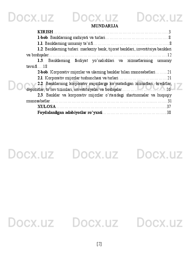 MUNDARIJA
KIRISH ……………………………………………………………………..3
1-bob . Banklarning mohiyati va turlari……………………………….…….8
1.1 . Banklarning umumiy ta’rifi……………………………………………..8
1.2 . Banklarning turlari: markaziy bank, tijorat banklari, investitsiya banklari
va boshqalar……………………………………………………………………….12
1.3 .   Banklarning   faoliyat   yo’nalishlari   va   xizmatlarining   umumiy
tavsifi….18
2-bob . Korporativ mijozlar va ularning banklar bilan munosabatlari……...21
2.1 . Korporativ mijozlar tushunchasi va turlari ……………………………21
2.2 .   Banklarning   korporativ   mijozlarga   ko’rsatadigan   xizmatlari:   kreditlar,
depozitlar, to’lov tizimlari, investitsiyalar va boshqalar………………………….26
2.3 .   Banklar   va   korporativ   mijozlar   o’rtasidagi   shartnomalar   va   huquqiy
munosabatlar……………………………………………………………...……….31
XULOSA …………………………………………………………………..37
Foydalanilgan adabiyotlar ro’yxati ………………….…………………..38
[ 2 ] 