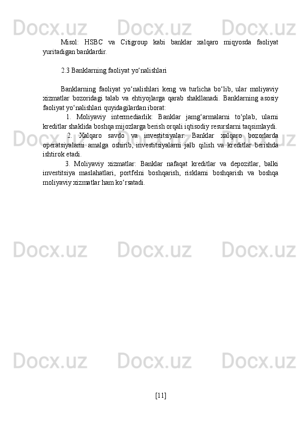 Misol:   HSBC   va   Citigroup   kabi   banklar   xalqaro   miqyosda   faoliyat
yuritadigan banklardir.
2.3 Banklarning faoliyat yo‘nalishlari
Banklarning   faoliyat   yo‘nalishlari   keng   va   turlicha   bo‘lib,   ular   moliyaviy
xizmatlar   bozoridagi   talab   va   ehtiyojlarga   qarab   shakllanadi.   Banklarning   asosiy
faoliyat yo‘nalishlari quyidagilardan iborat:
  1.   Moliyaviy   intermediarlik:   Banklar   jamg‘armalarni   to‘plab,   ularni
kreditlar shaklida boshqa mijozlarga berish orqali iqtisodiy resurslarni taqsimlaydi.
  2.   Xalqaro   savdo   va   investitsiyalar:   Banklar   xalqaro   bozorlarda
operatsiyalarni   amalga   oshirib,   investitsiyalarni   jalb   qilish   va   kreditlar   berishda
ishtirok etadi.
  3.   Moliyaviy   xizmatlar:   Banklar   nafaqat   kreditlar   va   depozitlar,   balki
investitsiya   maslahatlari,   portfelni   boshqarish,   risklarni   boshqarish   va   boshqa
moliyaviy xizmatlar ham ko‘rsatadi.
[ 11 ] 