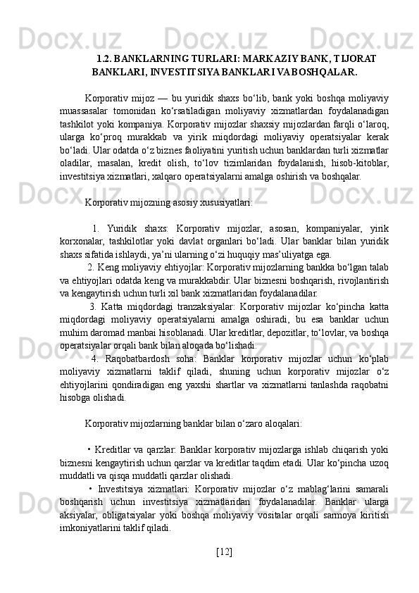 1.2. BANKLARNING TURLARI: MARKAZIY BANK, TIJORAT
BANKLARI, INVESTITSIYA BANKLARI VA BOSHQALAR.
Korporativ   mijoz   —   bu   yuridik   shaxs   bo‘lib,   bank   yoki   boshqa   moliyaviy
muassasalar   tomonidan   ko‘rsatiladigan   moliyaviy   xizmatlardan   foydalanadigan
tashkilot yoki kompaniya. Korporativ mijozlar shaxsiy mijozlardan farqli o‘laroq,
ularga   ko‘proq   murakkab   va   yirik   miqdordagi   moliyaviy   operatsiyalar   kerak
bo‘ladi. Ular odatda o‘z biznes faoliyatini yuritish uchun banklardan turli xizmatlar
oladilar,   masalan,   kredit   olish,   to‘lov   tizimlaridan   foydalanish,   hisob-kitoblar,
investitsiya xizmatlari, xalqaro operatsiyalarni amalga oshirish va boshqalar.
Korporativ mijozning asosiy xususiyatlari:
  1.   Yuridik   shaxs:   Korporativ   mijozlar,   asosan,   kompaniyalar,   yirik
korxonalar,   tashkilotlar   yoki   davlat   organlari   bo‘ladi.   Ular   banklar   bilan   yuridik
shaxs sifatida ishlaydi, ya’ni ularning o‘zi huquqiy mas’uliyatga ega.
 2. Keng moliyaviy ehtiyojlar: Korporativ mijozlarning bankka bo‘lgan talab
va ehtiyojlari odatda keng va murakkabdir. Ular biznesni boshqarish, rivojlantirish
va kengaytirish uchun turli xil bank xizmatlaridan foydalanadilar.
  3.   Katta   miqdordagi   tranzaksiyalar:   Korporativ   mijozlar   ko‘pincha   katta
miqdordagi   moliyaviy   operatsiyalarni   amalga   oshiradi,   bu   esa   banklar   uchun
muhim daromad manbai hisoblanadi. Ular kreditlar, depozitlar, to‘lovlar, va boshqa
operatsiyalar orqali bank bilan aloqada bo‘lishadi.
  4.   Raqobatbardosh   soha:   Banklar   korporativ   mijozlar   uchun   ko‘plab
moliyaviy   xizmatlarni   taklif   qiladi,   shuning   uchun   korporativ   mijozlar   o‘z
ehtiyojlarini   qondiradigan   eng   yaxshi   shartlar   va   xizmatlarni   tanlashda   raqobatni
hisobga olishadi.
Korporativ mijozlarning banklar bilan o‘zaro aloqalari:
  • Kreditlar  va qarzlar: Banklar  korporativ mijozlarga ishlab chiqarish yoki
biznesni kengaytirish uchun qarzlar va kreditlar taqdim etadi. Ular ko‘pincha uzoq
muddatli va qisqa muddatli qarzlar olishadi.
  •   Investitsiya   xizmatlari:   Korporativ   mijozlar   o‘z   mablag‘larini   samarali
boshqarish   uchun   investitsiya   xizmatlaridan   foydalanadilar.   Banklar   ularga
aksiyalar,   obligatsiyalar   yoki   boshqa   moliyaviy   vositalar   orqali   sarmoya   kiritish
imkoniyatlarini taklif qiladi.
[ 12 ] 