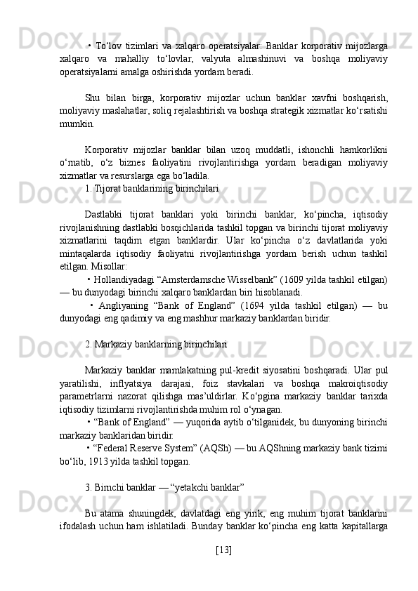   •  To‘lov   tizimlari   va   xalqaro   operatsiyalar:   Banklar   korporativ   mijozlarga
xalqaro   va   mahalliy   to‘lovlar,   valyuta   almashinuvi   va   boshqa   moliyaviy
operatsiyalarni amalga oshirishda yordam beradi.
Shu   bilan   birga,   korporativ   mijozlar   uchun   banklar   xavfni   boshqarish,
moliyaviy maslahatlar, soliq rejalashtirish va boshqa strategik xizmatlar ko‘rsatishi
mumkin.
Korporativ   mijozlar   banklar   bilan   uzoq   muddatli,   ishonchli   hamkorlikni
o‘rnatib,   o‘z   biznes   faoliyatini   rivojlantirishga   yordam   beradigan   moliyaviy
xizmatlar va resurslarga ega bo‘ladila.
1. Tijorat banklarining birinchilari
Dastlabki   tijorat   banklari   yoki   birinchi   banklar,   ko‘pincha,   iqtisodiy
rivojlanishning dastlabki bosqichlarida tashkil topgan va birinchi tijorat moliyaviy
xizmatlarini   taqdim   etgan   banklardir.   Ular   ko‘pincha   o‘z   davlatlarida   yoki
mintaqalarda   iqtisodiy   faoliyatni   rivojlantirishga   yordam   berish   uchun   tashkil
etilgan. Misollar:
 • Hollandiyadagi “Amsterdamsche Wisselbank” (1609 yilda tashkil etilgan)
— bu dunyodagi birinchi xalqaro banklardan biri hisoblanadi.
  •   Angliyaning   “Bank   of   England”   (1694   yilda   tashkil   etilgan)   —   bu
dunyodagi eng qadimiy va eng mashhur markaziy banklardan biridir.
2. Markaziy banklarning birinchilari
Markaziy   banklar   mamlakatning   pul-kredit   siyosatini   boshqaradi.   Ular   pul
yaratilishi,   inflyatsiya   darajasi,   foiz   stavkalari   va   boshqa   makroiqtisodiy
parametrlarni   nazorat   qilishga   mas’uldirlar.   Ko‘pgina   markaziy   banklar   tarixda
iqtisodiy tizimlarni rivojlantirishda muhim rol o‘ynagan.
 • “Bank of England” — yuqorida aytib o‘tilganidek, bu dunyoning birinchi
markaziy banklaridan biridir.
 • “Federal Reserve System” (AQSh) — bu AQShning markaziy bank tizimi
bo‘lib, 1913 yilda tashkil topgan.
3. Birnchi banklar — “yetakchi banklar”
Bu   atama   shuningdek,   davlatdagi   eng   yirik,   eng   muhim   tijorat   banklarini
ifodalash  uchun ham   ishlatiladi.  Bunday  banklar  ko‘pincha eng  katta  kapitallarga
[ 13 ] 