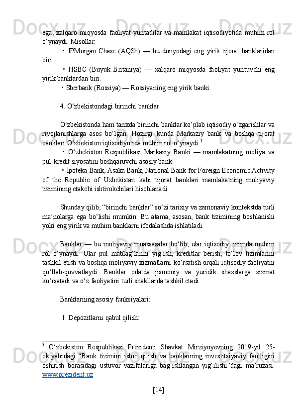 ega,   xalqaro   miqyosda   faoliyat   yuritadilar   va   mamlakat   iqtisodiyotida   muhim   rol
o‘ynaydi. Misollar:
  •   JPMorgan   Chase   (AQSh)   —   bu   dunyodagi   eng   yirik   tijorat   banklaridan
biri.
  •   HSBC   (Buyuk   Britaniya)   —   xalqaro   miqyosda   faoliyat   yurituvchi   eng
yirik banklardan biri.
 • Sberbank (Rossiya) — Rossiyaning eng yirik banki.
4. O‘zbekistondagi birinchi banklar
O‘zbekistonda ham tarixda birinchi banklar ko‘plab iqtisodiy o‘zgarishlar va
rivojlanishlarga   asos   bo‘lgan.   Hozirgi   kunda   Markaziy   bank   va   boshqa   tijorat
banklari O‘zbekiston iqtisodiyotida muhim rol o‘ynaydi: 2
  •   O‘zbekiston   Respublikasi   Markaziy   Banki   —   mamlakatning   moliya   va
pul-kredit siyosatini boshqaruvchi asosiy bank.
 • Ipoteka Bank, Asaka Bank, National Bank for Foreign Economic Activity
of   the   Republic   of   Uzbekistan   kabi   tijorat   banklari   mamlakatning   moliyaviy
tizimining etakchi ishtirokchilari hisoblanadi.
Shunday qilib, “birinchi banklar” so‘zi tarixiy va zamonaviy kontekstda turli
ma’nolarga   ega   bo‘lishi   mumkin.   Bu   atama,   asosan,   bank   tizimining   boshlanishi
yoki eng yirik va muhim banklarni ifodalashda ishlatiladi.
Banklar   —   bu   moliyaviy   muassasalar   bo‘lib,   ular   iqtisodiy   tizimda   muhim
rol   o‘ynaydi.   Ular   pul   mablag‘larini   yig‘ish,   kreditlar   berish,   to‘lov   tizimlarini
tashkil etish va boshqa moliyaviy xizmatlarni ko‘rsatish orqali iqtisodiy faoliyatni
qo‘llab-quvvatlaydi.   Banklar   odatda   jismoniy   va   yuridik   shaxslarga   xizmat
ko‘rsatadi va o‘z faoliyatini turli shakllarda tashkil etadi.
Banklarning asosiy funksiyalari:
 1. Depozitlarni qabul qilish:
2
  O‘zbekiston   Respublikasi   Prezidenti   Shavkat   Mirziyoyevning   2019-yil   25-
oktyabrdagi   “Bank   tizimini   isloh   qilish   va   banklarning   investitsiyaviy   faolligini
oshirish   borasidagi   ustuvor   vazifalariga   bag‘ishlangan   yig‘ilishi”dagi   ma’ruzasi.
www.prezident.uz
[ 14 ] 