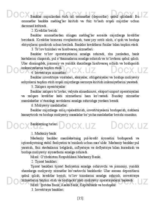 Banklar   mijozlardan   turli   xil   omonatlar   (depositlar)   qabul   qilishadi.   Bu
omonatlar   bankka   mablag‘lar   kiritish   va   foiz   to‘lash   orqali   mijozlar   uchun
daromad keltiradi.
 2. Kreditlar berish:
Banklar   omonatlardan   olingan   mablag‘lar   asosida   mijozlarga   kreditlar
berishadi.  Kreditlar  biznesni  rivojlantirish,  turar-joy  sotib   olish,  o‘qish  va  boshqa
ehtiyojlarni qondirish uchun beriladi. Banklar kreditlarni foizlar bilan taqdim etadi.
 3. To‘lov tizimlari va hisobvaraq xizmatlari:
Banklar   to‘lov   operatsiyalarini   amalga   oshiradi,   shu   jumladan,   bank
kartalarini chiqarish, pul o‘tkazmalarini amalga oshirish va to‘lovlarni qabul qilish.
Ular shuningdek, jismoniy va yuridik shaxslarga hisobvaraq ochish va boshqarish
imkoniyatlarini taqdim etadi.
 4. Investitsiya xizmatlari:
Banklar investitsiya vositalari, aksiyalar, obligatsiyalar va boshqa moliyaviy
ashyolarni taqdim etish orqali mijozlarga sarmoya kiritish imkoniyatlarini yaratadi.
 5. Xalqaro operatsiyalar:
Banklar xalqaro to‘lovlar, valyuta almashinuvi, eksport-import operatsiyalari
va   xalqaro   kreditlar   kabi   xizmatlarni   ham   ko‘rsatadi.   Bunday   xizmatlar
mamlakatlar o‘rtasidagi savdolarni amalga oshirishga yordam beradi.
 6. Moliyaviy maslahatlar:
Banklar mijozlarga soliq rejalashtirish, investitsiyalarni boshqarish, risklarni
kamaytirish va boshqa moliyaviy masalalar bo‘yicha maslahatlar berishi mumkin.
Banklarning turlari:
 1. Markaziy bank:
Markaziy   banklar   mamlakatning   pul-kredit   siyosatini   boshqaradi   va
iqtisodiyotning stabil faoliyatini ta’minlash uchun mas’uldir. Markaziy banklar pul
yaratish,   foiz   stavkalarini   belgilash,   inflyatsiya   va   deflyatsiya   bilan   kurashish   va
boshqa moliyaviy siyosatlarni amalga oshiradi.
Misol: O‘zbekiston Respublikasi Markaziy Banki.
 2. Tijorat banklari:
Tijorat   banklari   tijorat   faoliyatini   amalga   oshiruvchi   va   jismoniy,   yuridik
shaxslarga   moliyaviy   xizmatlar   ko‘rsatuvchi   banklardir.   Ular   asosan   depozitlarni
qabul   qilish,   kreditlar   berish,   to‘lov   tizimlarini   amalga   oshirish,   investitsiya
xizmatlarini taqdim etish va boshqa ko‘plab moliyaviy operatsiyalarni bajaradi.
Misol: Ipoteka Bank, Asaka Bank, Kapitalbank va boshqalar.
 3. Investitsiya banklari:
[ 15 ] 