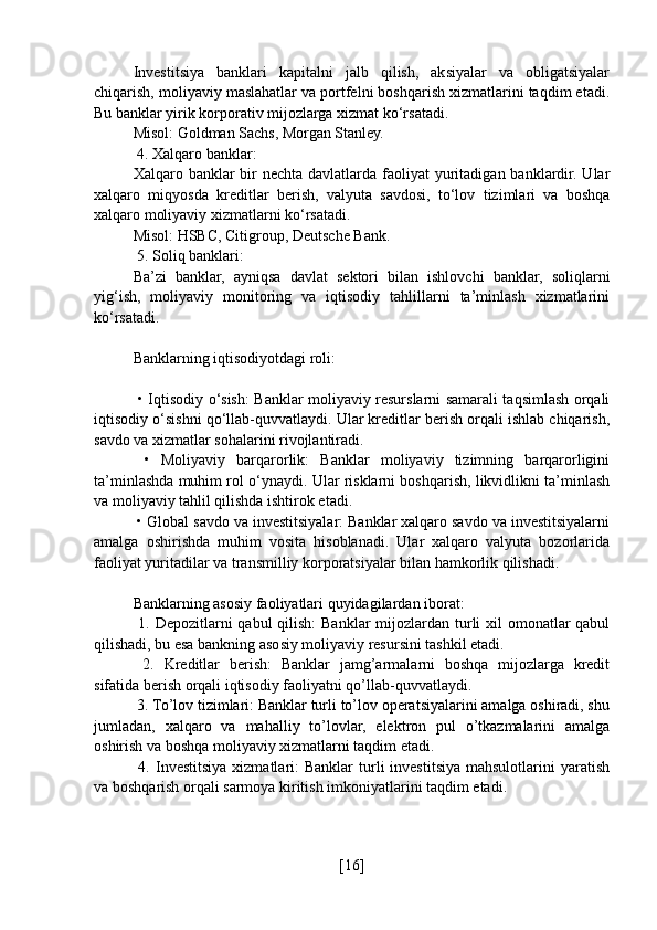 Investitsiya   banklari   kapitalni   jalb   qilish,   aksiyalar   va   obligatsiyalar
chiqarish, moliyaviy maslahatlar va portfelni boshqarish xizmatlarini taqdim etadi.
Bu banklar yirik korporativ mijozlarga xizmat ko‘rsatadi.
Misol: Goldman Sachs, Morgan Stanley.
 4. Xalqaro banklar:
Xalqaro banklar  bir  nechta davlatlarda faoliyat  yuritadigan banklardir. Ular
xalqaro   miqyosda   kreditlar   berish,   valyuta   savdosi,   to‘lov   tizimlari   va   boshqa
xalqaro moliyaviy xizmatlarni ko‘rsatadi.
Misol: HSBC, Citigroup, Deutsche Bank.
 5. Soliq banklari:
Ba’zi   banklar,   ayniqsa   davlat   sektori   bilan   ishlovchi   banklar,   soliqlarni
yig‘ish,   moliyaviy   monitoring   va   iqtisodiy   tahlillarni   ta’minlash   xizmatlarini
ko‘rsatadi.
Banklarning iqtisodiyotdagi roli:
  • Iqtisodiy o‘sish: Banklar moliyaviy resurslarni samarali taqsimlash orqali
iqtisodiy o‘sishni qo‘llab-quvvatlaydi. Ular kreditlar berish orqali ishlab chiqarish,
savdo va xizmatlar sohalarini rivojlantiradi.
  •   Moliyaviy   barqarorlik:   Banklar   moliyaviy   tizimning   barqarorligini
ta’minlashda muhim rol o‘ynaydi. Ular risklarni boshqarish, likvidlikni ta’minlash
va moliyaviy tahlil qilishda ishtirok etadi.
 • Global savdo va investitsiyalar: Banklar xalqaro savdo va investitsiyalarni
amalga   oshirishda   muhim   vosita   hisoblanadi.   Ular   xalqaro   valyuta   bozorlarida
faoliyat yuritadilar va transmilliy korporatsiyalar bilan hamkorlik qilishadi.
Banklarning asosiy faoliyatlari quyidagilardan iborat:
  1. Depozitlarni qabul  qilish:  Banklar mijozlardan turli xil  omonatlar  qabul
qilishadi, bu esa bankning asosiy moliyaviy resursini tashkil etadi.
  2.   Kreditlar   berish:   Banklar   jamg’armalarni   boshqa   mijozlarga   kredit
sifatida berish orqali iqtisodiy faoliyatni qo’llab-quvvatlaydi.
 3. To’lov tizimlari: Banklar turli to’lov operatsiyalarini amalga oshiradi, shu
jumladan,   xalqaro   va   mahalliy   to’lovlar,   elektron   pul   o’tkazmalarini   amalga
oshirish va boshqa moliyaviy xizmatlarni taqdim etadi.
  4.  Investitsiya  xizmatlari:   Banklar   turli   investitsiya  mahsulotlarini  yaratish
va boshqarish orqali sarmoya kiritish imkoniyatlarini taqdim etadi.
[ 16 ] 