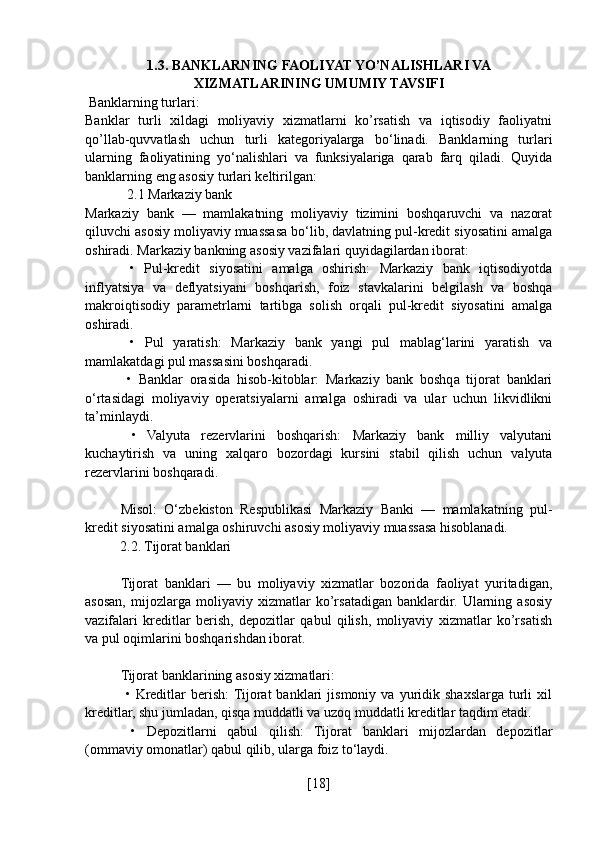 1.3. BANKLARNING FAOLIYAT YO’NALISHLARI VA
XIZMATLARINING UMUMIY TAVSIFI
 Banklarning turlari:
Banklar   turli   xildagi   moliyaviy   xizmatlarni   ko’rsatish   va   iqtisodiy   faoliyatni
qo’llab-quvvatlash   uchun   turli   kategoriyalarga   bo‘linadi.   Banklarning   turlari
ularning   faoliyatining   yo‘nalishlari   va   funksiyalariga   qarab   farq   qiladi.   Quyida
banklarning eng asosiy turlari keltirilgan:
            2.1 Markaziy bank
Markaziy   bank   —   mamlakatning   moliyaviy   tizimini   boshqaruvchi   va   nazorat
qiluvchi asosiy moliyaviy muassasa bo‘lib, davlatning pul-kredit siyosatini amalga
oshiradi. Markaziy bankning asosiy vazifalari quyidagilardan iborat:
  •   Pul-kredit   siyosatini   amalga   oshirish:   Markaziy   bank   iqtisodiyotda
inflyatsiya   va   deflyatsiyani   boshqarish,   foiz   stavkalarini   belgilash   va   boshqa
makroiqtisodiy   parametrlarni   tartibga   solish   orqali   pul-kredit   siyosatini   amalga
oshiradi.
  •   Pul   yaratish:   Markaziy   bank   yangi   pul   mablag‘larini   yaratish   va
mamlakatdagi pul massasini boshqaradi.
  •   Banklar   orasida   hisob-kitoblar:   Markaziy   bank   boshqa   tijorat   banklari
o‘rtasidagi   moliyaviy   operatsiyalarni   amalga   oshiradi   va   ular   uchun   likvidlikni
ta’minlaydi.
  •   Valyuta   rezervlarini   boshqarish:   Markaziy   bank   milliy   valyutani
kuchaytirish   va   uning   xalqaro   bozordagi   kursini   stabil   qilish   uchun   valyuta
rezervlarini boshqaradi.
Misol:   O‘zbekiston   Respublikasi   Markaziy   Banki   —   mamlakatning   pul-
kredit siyosatini amalga oshiruvchi asosiy moliyaviy muassasa hisoblanadi.
          2.2. Tijorat banklari
Tijorat   banklari   —   bu   moliyaviy   xizmatlar   bozorida   faoliyat   yuritadigan,
asosan,   mijozlarga   moliyaviy   xizmatlar   ko’rsatadigan   banklardir.   Ularning   asosiy
vazifalari   kreditlar   berish,   depozitlar   qabul   qilish,   moliyaviy   xizmatlar   ko’rsatish
va pul oqimlarini boshqarishdan iborat.
Tijorat banklarining asosiy xizmatlari:
  •   Kreditlar   berish:  Tijorat   banklari   jismoniy   va   yuridik   shaxslarga   turli   xil
kreditlar, shu jumladan, qisqa muddatli va uzoq muddatli kreditlar taqdim etadi.
  •   Depozitlarni   qabul   qilish:   Tijorat   banklari   mijozlardan   depozitlar
(ommaviy omonatlar) qabul qilib, ularga foiz to‘laydi.
[ 18 ] 