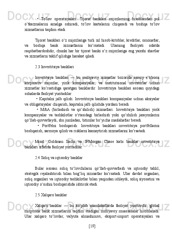   •   To‘lov   operatsiyalari:   Tijorat   banklari   mijozlarning   hisoblaridan   pul
o’tkazmalarini   amalga   oshiradi,   to‘lov   kartalarini   chiqaradi   va   boshqa   to‘lov
xizmatlarini taqdim etadi.
Tijorat banklari o‘z mijozlariga turli xil hisob-kitoblar, kreditlar, omonatlar,
va   boshqa   bank   xizmatlarini   ko‘rsatadi.   Ularning   faoliyati   odatda
raqobatbardoshdir, chunki har bir tijorat banki o‘z mijozlariga eng yaxshi shartlar
va xizmatlarni taklif qilishga harakat qiladi.
2.3 Investitsiya banklari
Investitsiya   banklari   —   bu   moliyaviy   xizmatlar   bozorida   asosiy   e’tiborni
korporativ   mijozlar,   yirik   kompaniyalar,   va   institutsional   investorlar   uchun
xizmatlar   ko’rsatishga   qaratgan   banklardir.   Investitsiya   banklari   asosan   quyidagi
sohalarda faoliyat yuritadilar:
  •   Kapitalni   jalb   qilish:   Investitsiya   banklari   kompaniyalar   uchun   aksiyalar
va obligatsiyalar chiqarish, kapitalni jalb qilishda yordam beradi.
  •   M&A   (birlashish   va   qo‘shilish)   xizmatlari:   Investitsiya   banklari   yirik
kompaniyalar   va   tashkilotlar   o‘rtasidagi   birlashish   yoki   qo‘shilish   jarayonlarini
qo‘llab-quvvatlaydi, shu jumladan, bitimlar bo‘yicha maslahatlar beradi.
  •   Portfelni   boshqarish:   Investitsiya   banklari   investitsiya   portfellarini
boshqarish, sarmoya qilish va risklarni kamaytirish xizmatlarini ko‘rsatadi.
Misol:   Goldman   Sachs   va   JPMorgan   Chase   kabi   banklar   investitsiya
banklari sifatida faoliyat yuritadilar.
2.4 Soliq va iqtisodiy banklar
Bular   asosan   soliq   to‘lovchilarni   qo‘llab-quvvatlash   va   iqtisodiy   tahlil,
strategik   rejalashtirish   bilan   bog‘liq   xizmatlar   ko‘rsatadi.   Ular   davlat   organlari,
soliq organlari va iqtisodiy tashkilotlar bilan yaqindan ishlaydi, soliq siyosatini va
iqtisodiy o‘sishni boshqarishda ishtirok etadi.
2.5 Xalqaro banklar
Xalqaro   banklar   —   bu   ko‘plab   mamlakatlarda   faoliyat   yurituvchi,   global
miqyosda   bank   xizmatlarini   taqdim   etadigan   moliyaviy   muassasalar   hisoblanadi.
Ular   xalqaro   to‘lovlar,   valyuta   almashinuvi,   eksport-import   operatsiyalari   va
[ 19 ] 