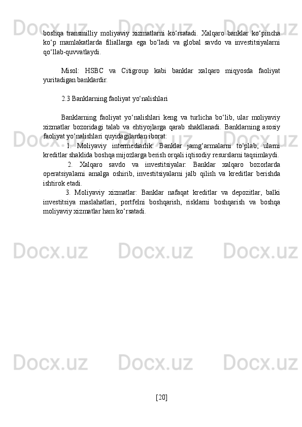 boshqa   transmilliy   moliyaviy   xizmatlarni   ko‘rsatadi.   Xalqaro   banklar   ko‘pincha
ko‘p   mamlakatlarda   filiallarga   ega   bo‘ladi   va   global   savdo   va   investitsiyalarni
qo‘llab-quvvatlaydi.
Misol:   HSBC   va   Citigroup   kabi   banklar   xalqaro   miqyosda   faoliyat
yuritadigan banklardir.
2.3 Banklarning faoliyat yo‘nalishlari
Banklarning   faoliyat   yo‘nalishlari   keng   va   turlicha   bo‘lib,   ular   moliyaviy
xizmatlar   bozoridagi   talab   va   ehtiyojlarga   qarab   shakllanadi.   Banklarning   asosiy
faoliyat yo‘nalishlari quyidagilardan iborat:
  1.   Moliyaviy   intermediarlik:   Banklar   jamg‘armalarni   to‘plab,   ularni
kreditlar shaklida boshqa mijozlarga berish orqali iqtisodiy resurslarni taqsimlaydi.
  2.   Xalqaro   savdo   va   investitsiyalar:   Banklar   xalqaro   bozorlarda
operatsiyalarni   amalga   oshirib,   investitsiyalarni   jalb   qilish   va   kreditlar   berishda
ishtirok etadi.
  3.   Moliyaviy   xizmatlar:   Banklar   nafaqat   kreditlar   va   depozitlar,   balki
investitsiya   maslahatlari,   portfelni   boshqarish,   risklarni   boshqarish   va   boshqa
moliyaviy xizmatlar ham ko‘rsatadi.
[ 20 ] 