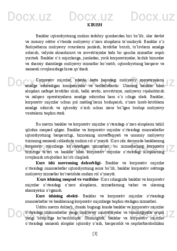 KIRISH
Banklar   iqtisodiyotning   muhim   tarkibiy   qismlaridan   biri   bo’lib,   ular   davlat
va   xususiy   sektor   o’rtasida   moliyaviy   o’zaro   aloqalarni   ta’minlaydi.   Banklar   o’z
faoliyatlarini   moliyaviy   resurslarni   jamlash,   kreditlar   berish,   to’lovlarni   amalga
oshirish,   valyuta   almashinuvi   va   investitsiyalar   kabi   bir   qancha   xizmatlar   orqali
yuritadi. Banklar o’z mijozlariga, jumladan, yirik korporatsiyalar, kichik bizneslar
va   shaxsiy   shaxslarga   moliyaviy   xizmatlar   ko’rsatib,   iqtisodiyotning   barqaror   va
samarali rivojlanishiga hissa qo’shadi.
Korporativ   mijozlar,   odatda,   katta   hajmdagi   moliyaviy   operatsiyalarni
amalga   oshiradigan   kompaniyalar   va   tashkilotlardir.   Ularning   banklar   bilan
aloqalari nafaqat  kreditlar olish, balki  savdo, investitsiya, moliyaviy rejalashtirish
va   xalqaro   operatsiyalarni   amalga   oshirishni   ham   o’z   ichiga   oladi.   Banklar,
korporativ   mijozlar   uchun   pul   mablag’larini   boshqarish,   o’zaro   hisob-kitoblarni
amalga   oshirish   va   iqtisodiy   o’sish   uchun   zarur   bo’lgan   boshqa   moliyaviy
vositalarni taqdim etadi.
Bu mavzu banklar va korporativ mijozlar o’rtasidagi o’zaro aloqalarni tahlil
qilishni   maqsad   qilgan.   Banklar   va   korporativ   mijozlar   o’rtasidagi   munosabatlar
iqtisodiyotning   barqarorligi,   biznesning   muvaffaqiyati   va   umumiy   moliyaviy
tizimning samarali ishlashida muhim rol o’ynaydi. Kurs ishi davomida banklarning
korporativ   mijozlarga   ko’rsatadigan   xizmatlari,   bu   xizmatlarning   korporativ
biznesga   ta’siri   va   banklar   bilan   korporativ   mijozlar   o’rtasidagi   aloqalarning
rivojlanish istiqbollari ko’rib chiqiladi.
Kurs   ishi   mavzuning   dolzarbligi-   Banklar   va   korporativ   mijozlar
o’rtasidagi   munosabatlar   iqtisodiyotning  asosi   bo’lib,  banklar  korporativ  sektorga
moliyaviy xizmatlar ko’rsatishda muhim rol o’ynaydi.
 Kurs ishining maqsad va vazifalar-  Kurs ishingizda banklar va korporativ
mijozlar   o’rtasidagi   o’zaro   aloqalarni,   xizmatlarning   turlari   va   ularning
ahamiyatini o’rganish.
Kurs   ishining   obekti -   Banklar   va   korporativ   mijozlar   o‘rtasidagi
munosabatlar va banklarning korporativ mijozlarga taqdim etadigan xizmatlari.
Ushbu mavzu dolzarb, chunki bugungi kunda banklar va korporativ mijozlar
o’rtasidagi   munosabatlar   yangi   moliyaviy   innovatsiyalar   va   texnologiyalar   orqali
yangi   bosqichga   ko’tarilmoqda.   Shuningdek,   banklar   va   korporativ   mijozlar
o’rtasidagi   samarali   aloqalar   iqtisodiy   o’sish,   barqarorlik   va   raqobatbardoshlikni
[ 3 ] 