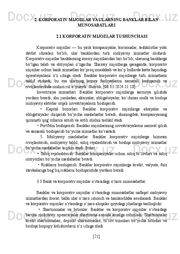 2. KORPORATIV MIJOZLAR VA ULARNING BANKLAR BILAN
MUNOSABATLARI
2.1 KORPORATIV MIJOZLAR TUSHUNCHASI
Korporativ mijozlar — bu yirik kompaniyalar, korxonalar, tashkilotlar yoki
davlat   idoralari   bo‘lib,   ular   banklardan   turli   moliyaviy   xizmatlar   olishadi.
Korporativ mijozlar banklarning asosiy mijozlaridan biri bo‘lib, ularning banklarga
bo‘lgan   talab   va   ehtiyojlari   o‘zgacha.   Shaxsiy   mijozlarga   qaraganda,   korporativ
mijozlar uchun bank xizmatlari ko‘proq murakkab va ko‘p hollarda katta hajmdagi
operatsiyalarni   o‘z   ichiga   oladi.   Banklar   korporativ   mijozlarga   turli   xizmatlarni
taklif   etishadi,   bu   esa   ularning   biznes   faoliyatlarini   samarali   boshqarish   va
rivojlantirishda muhim rol o‘ynaydi. Suxrob, [06.12.2024 11:18]
Investitsiya   xizmatlari:   Banklar   korporativ   mijozlarga   sarmoya   qilishda
yordam beradi, shu jumladan, aksiyalar, obligatsiyalar, ko‘chmas mulk va boshqa
moliyaviy aktivlar orqali investitsiyalarni boshqarish.
  •   Kapital   bozorlari:   Banklar   korporativ   mijozlarga   aksiyalar   va
obligatsiyalar   chiqarish   bo‘yicha   maslahatlar   beradi,   shuningdek,   kompaniyaning
qimmatli qog‘ozlarini sotish va sotib olishni tashkil etadi.
 • Portfelni boshqarish: Banklar mijozlarining investitsiyalarini nazorat qilish
va samarali boshqarish bo‘yicha xizmatlar ko‘rsatadi.
  5.   Moliyaviy   maslahatlar:   Banklar   korporativ   mijozlarga   biznesni
rivojlantirish,   moliyaviy   tahlil,  soliq   rejalashtirish   va   boshqa   moliyaviy   xizmatlar
bo‘yicha maslahatlar taqdim etadi. Bular:
  • Soliq rejalashtirish: Banklar kompaniyalar uchun soliq to‘lovlari va soliq
imtiyozlari bo‘yicha maslahatlar beradi.
  •   Risklarni   boshqarish:   Banklar   korporativ   mijozlarga   kredit,   valyuta,   foiz
stavkalariga bog‘liq risklarni boshqarishda yordam beradi.
3.3 Bank va korporativ mijozlar o‘rtasidagi o‘zaro munosabatlar
Banklar   va   korporativ   mijozlar   o‘rtasidagi   munosabatlar   nafaqat   moliyaviy
xizmatlardan iborat, balki ular o‘zaro ishonch va hamkorlikka asoslanadi. Banklar
va korporativ mijozlar o‘rtasidagi o‘zaro aloqalar quyidagi jihatlarga taalluqlidir:
  •   Shartnomalar   va   bitimlar:   Banklar   va   korporativ   mijozlar   o‘rtasidagi
barcha moliyaviy operatsiyalar shartnoma asosida amalga oshiriladi. Shartnomalar
kredit   shartnomalari,   depozit   shartnomalari,   to‘lov   tizimlari   bo‘yicha   bitimlar   va
boshqa huquqiy kelishuvlarni o‘z ichiga oladi.
[ 21 ] 