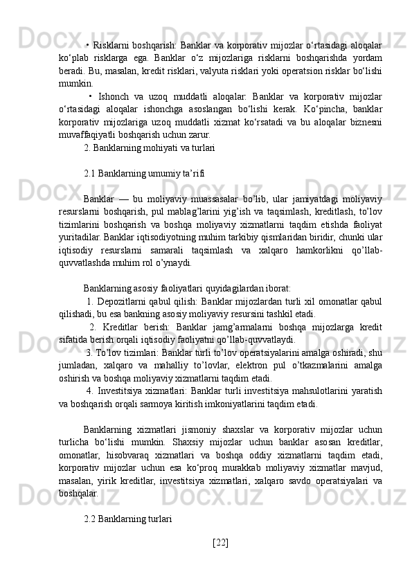   • Risklarni  boshqarish:  Banklar  va korporativ mijozlar  o‘rtasidagi  aloqalar
ko‘plab   risklarga   ega.   Banklar   o‘z   mijozlariga   risklarni   boshqarishda   yordam
beradi. Bu, masalan, kredit risklari, valyuta risklari yoki operatsion risklar bo‘lishi
mumkin.
  •   Ishonch   va   uzoq   muddatli   aloqalar:   Banklar   va   korporativ   mijozlar
o‘rtasidagi   aloqalar   ishonchga   asoslangan   bo‘lishi   kerak.   Ko‘pincha,   banklar
korporativ   mijozlariga   uzoq   muddatli   xizmat   ko‘rsatadi   va   bu   aloqalar   biznesni
muvaffaqiyatli boshqarish uchun zarur.
2. Banklarning mohiyati va turlari
2.1 Banklarning umumiy ta’rifi
Banklar   —   bu   moliyaviy   muassasalar   bo’lib,   ular   jamiyatdagi   moliyaviy
resurslarni   boshqarish,   pul   mablag’larini   yig’ish   va   taqsimlash,   kreditlash,   to’lov
tizimlarini   boshqarish   va   boshqa   moliyaviy   xizmatlarni   taqdim   etishda   faoliyat
yuritadilar. Banklar iqtisodiyotning muhim tarkibiy qismlaridan biridir, chunki ular
iqtisodiy   resurslarni   samarali   taqsimlash   va   xalqaro   hamkorlikni   qo’llab-
quvvatlashda muhim rol o’ynaydi.
Banklarning asosiy faoliyatlari quyidagilardan iborat:
  1. Depozitlarni qabul  qilish:  Banklar mijozlardan turli xil  omonatlar  qabul
qilishadi, bu esa bankning asosiy moliyaviy resursini tashkil etadi.
  2.   Kreditlar   berish:   Banklar   jamg’armalarni   boshqa   mijozlarga   kredit
sifatida berish orqali iqtisodiy faoliyatni qo’llab-quvvatlaydi.
 3. To’lov tizimlari: Banklar turli to’lov operatsiyalarini amalga oshiradi, shu
jumladan,   xalqaro   va   mahalliy   to’lovlar,   elektron   pul   o’tkazmalarini   amalga
oshirish va boshqa moliyaviy xizmatlarni taqdim etadi.
  4.  Investitsiya  xizmatlari:   Banklar   turli   investitsiya  mahsulotlarini  yaratish
va boshqarish orqali sarmoya kiritish imkoniyatlarini taqdim etadi.
Banklarning   xizmatlari   jismoniy   shaxslar   va   korporativ   mijozlar   uchun
turlicha   bo‘lishi   mumkin.   Shaxsiy   mijozlar   uchun   banklar   asosan   kreditlar,
omonatlar,   hisobvaraq   xizmatlari   va   boshqa   oddiy   xizmatlarni   taqdim   etadi,
korporativ   mijozlar   uchun   esa   ko‘proq   murakkab   moliyaviy   xizmatlar   mavjud,
masalan,   yirik   kreditlar,   investitsiya   xizmatlari,   xalqaro   savdo   operatsiyalari   va
boshqalar.
2.2 Banklarning turlari
[ 22 ] 