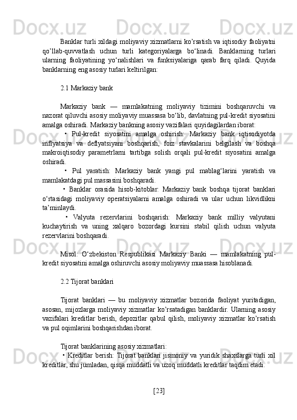 Banklar turli xildagi moliyaviy xizmatlarni ko’rsatish va iqtisodiy faoliyatni
qo’llab-quvvatlash   uchun   turli   kategoriyalarga   bo‘linadi.   Banklarning   turlari
ularning   faoliyatining   yo‘nalishlari   va   funksiyalariga   qarab   farq   qiladi.   Quyida
banklarning eng asosiy turlari keltirilgan:
2.1 Markaziy bank
Markaziy   bank   —   mamlakatning   moliyaviy   tizimini   boshqaruvchi   va
nazorat qiluvchi asosiy moliyaviy muassasa bo‘lib, davlatning pul-kredit siyosatini
amalga oshiradi. Markaziy bankning asosiy vazifalari quyidagilardan iborat:
  •   Pul-kredit   siyosatini   amalga   oshirish:   Markaziy   bank   iqtisodiyotda
inflyatsiya   va   deflyatsiyani   boshqarish,   foiz   stavkalarini   belgilash   va   boshqa
makroiqtisodiy   parametrlarni   tartibga   solish   orqali   pul-kredit   siyosatini   amalga
oshiradi.
  •   Pul   yaratish:   Markaziy   bank   yangi   pul   mablag‘larini   yaratish   va
mamlakatdagi pul massasini boshqaradi.
  •   Banklar   orasida   hisob-kitoblar:   Markaziy   bank   boshqa   tijorat   banklari
o‘rtasidagi   moliyaviy   operatsiyalarni   amalga   oshiradi   va   ular   uchun   likvidlikni
ta’minlaydi.
  •   Valyuta   rezervlarini   boshqarish:   Markaziy   bank   milliy   valyutani
kuchaytirish   va   uning   xalqaro   bozordagi   kursini   stabil   qilish   uchun   valyuta
rezervlarini boshqaradi.
Misol:   O‘zbekiston   Respublikasi   Markaziy   Banki   —   mamlakatning   pul-
kredit siyosatini amalga oshiruvchi asosiy moliyaviy muassasa hisoblanadi.
2.2 Tijorat banklari
Tijorat   banklari   —   bu   moliyaviy   xizmatlar   bozorida   faoliyat   yuritadigan,
asosan,   mijozlarga   moliyaviy   xizmatlar   ko’rsatadigan   banklardir.   Ularning   asosiy
vazifalari   kreditlar   berish,   depozitlar   qabul   qilish,   moliyaviy   xizmatlar   ko’rsatish
va pul oqimlarini boshqarishdan iborat.
Tijorat banklarining asosiy xizmatlari:
  •   Kreditlar   berish:  Tijorat   banklari   jismoniy   va   yuridik   shaxslarga   turli   xil
kreditlar, shu jumladan, qisqa muddatli va uzoq muddatli kreditlar taqdim etadi.
[ 23 ] 