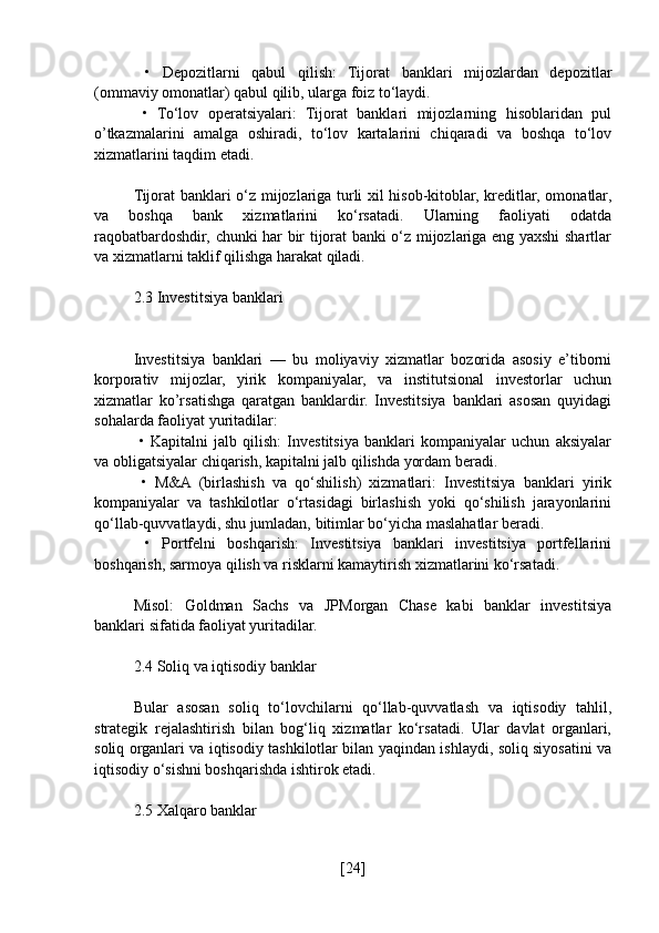   •   Depozitlarni   qabul   qilish:   Tijorat   banklari   mijozlardan   depozitlar
(ommaviy omonatlar) qabul qilib, ularga foiz to‘laydi.
  •   To‘lov   operatsiyalari:   Tijorat   banklari   mijozlarning   hisoblaridan   pul
o’tkazmalarini   amalga   oshiradi,   to‘lov   kartalarini   chiqaradi   va   boshqa   to‘lov
xizmatlarini taqdim etadi.
Tijorat banklari o‘z mijozlariga turli xil hisob-kitoblar, kreditlar, omonatlar,
va   boshqa   bank   xizmatlarini   ko‘rsatadi.   Ularning   faoliyati   odatda
raqobatbardoshdir, chunki har bir tijorat banki o‘z mijozlariga eng yaxshi shartlar
va xizmatlarni taklif qilishga harakat qiladi.
2.3 Investitsiya banklari
Investitsiya   banklari   —   bu   moliyaviy   xizmatlar   bozorida   asosiy   e’tiborni
korporativ   mijozlar,   yirik   kompaniyalar,   va   institutsional   investorlar   uchun
xizmatlar   ko’rsatishga   qaratgan   banklardir.   Investitsiya   banklari   asosan   quyidagi
sohalarda faoliyat yuritadilar:
  •   Kapitalni   jalb   qilish:   Investitsiya   banklari   kompaniyalar   uchun   aksiyalar
va obligatsiyalar chiqarish, kapitalni jalb qilishda yordam beradi.
  •   M&A   (birlashish   va   qo‘shilish)   xizmatlari:   Investitsiya   banklari   yirik
kompaniyalar   va   tashkilotlar   o‘rtasidagi   birlashish   yoki   qo‘shilish   jarayonlarini
qo‘llab-quvvatlaydi, shu jumladan, bitimlar bo‘yicha maslahatlar beradi.
  •   Portfelni   boshqarish:   Investitsiya   banklari   investitsiya   portfellarini
boshqarish, sarmoya qilish va risklarni kamaytirish xizmatlarini ko‘rsatadi.
Misol:   Goldman   Sachs   va   JPMorgan   Chase   kabi   banklar   investitsiya
banklari sifatida faoliyat yuritadilar.
2.4 Soliq va iqtisodiy banklar
Bular   asosan   soliq   to‘lovchilarni   qo‘llab-quvvatlash   va   iqtisodiy   tahlil,
strategik   rejalashtirish   bilan   bog‘liq   xizmatlar   ko‘rsatadi.   Ular   davlat   organlari,
soliq organlari va iqtisodiy tashkilotlar bilan yaqindan ishlaydi, soliq siyosatini va
iqtisodiy o‘sishni boshqarishda ishtirok etadi.
2.5 Xalqaro banklar
[ 24 ] 