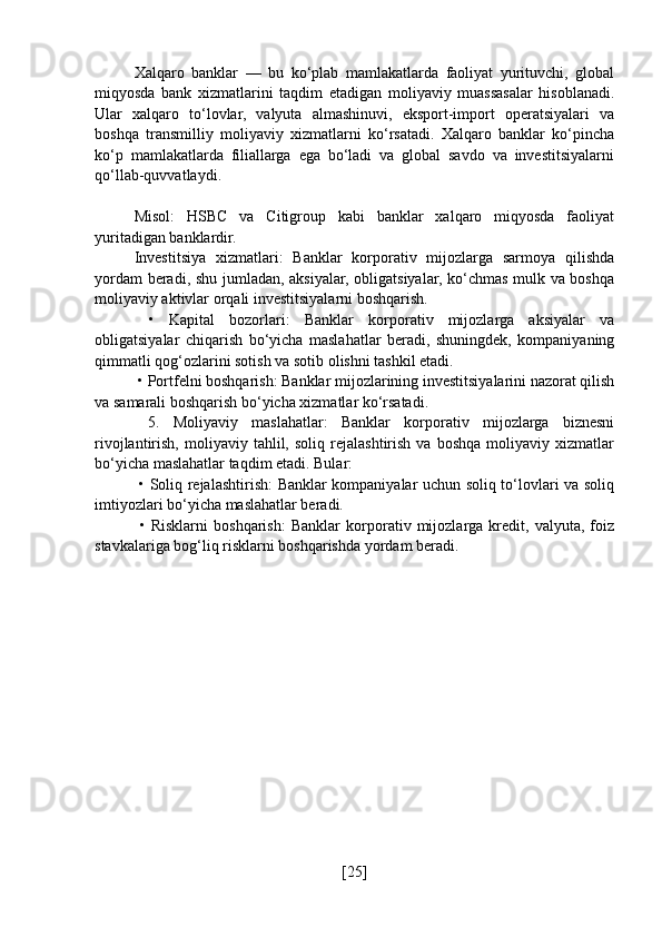 Xalqaro   banklar   —   bu   ko‘plab   mamlakatlarda   faoliyat   yurituvchi,   global
miqyosda   bank   xizmatlarini   taqdim   etadigan   moliyaviy   muassasalar   hisoblanadi.
Ular   xalqaro   to‘lovlar,   valyuta   almashinuvi,   eksport-import   operatsiyalari   va
boshqa   transmilliy   moliyaviy   xizmatlarni   ko‘rsatadi.   Xalqaro   banklar   ko‘pincha
ko‘p   mamlakatlarda   filiallarga   ega   bo‘ladi   va   global   savdo   va   investitsiyalarni
qo‘llab-quvvatlaydi.
Misol:   HSBC   va   Citigroup   kabi   banklar   xalqaro   miqyosda   faoliyat
yuritadigan banklardir.
Investitsiya   xizmatlari:   Banklar   korporativ   mijozlarga   sarmoya   qilishda
yordam beradi, shu jumladan, aksiyalar, obligatsiyalar, ko‘chmas mulk va boshqa
moliyaviy aktivlar orqali investitsiyalarni boshqarish.
  •   Kapital   bozorlari:   Banklar   korporativ   mijozlarga   aksiyalar   va
obligatsiyalar   chiqarish   bo‘yicha   maslahatlar   beradi,   shuningdek,   kompaniyaning
qimmatli qog‘ozlarini sotish va sotib olishni tashkil etadi.
 • Portfelni boshqarish: Banklar mijozlarining investitsiyalarini nazorat qilish
va samarali boshqarish bo‘yicha xizmatlar ko‘rsatadi.
  5.   Moliyaviy   maslahatlar:   Banklar   korporativ   mijozlarga   biznesni
rivojlantirish,   moliyaviy   tahlil,  soliq   rejalashtirish   va   boshqa   moliyaviy   xizmatlar
bo‘yicha maslahatlar taqdim etadi. Bular:
  • Soliq rejalashtirish: Banklar kompaniyalar uchun soliq to‘lovlari va soliq
imtiyozlari bo‘yicha maslahatlar beradi.
  •   Risklarni   boshqarish:   Banklar   korporativ   mijozlarga   kredit,   valyuta,   foiz
stavkalariga bog‘liq risklarni boshqarishda yordam beradi.
[ 25 ] 