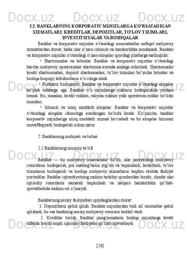 2.2. BANKLARNING KORPORATIV MIJOZLARGA KO’RSATADIGAN
XIZMATLARI: KREDITLAR, DEPOZITLAR, TO’LOV TIZIMLARI,
INVESTITSIYALAR VA BOSHQALAR
Banklar   va   korporativ   mijozlar   o‘rtasidagi   munosabatlar   nafaqat   moliyaviy
xizmatlardan iborat, balki ular o‘zaro ishonch va hamkorlikka asoslanadi. Banklar
va korporativ mijozlar o‘rtasidagi o‘zaro aloqalar quyidagi jihatlarga taalluqlidir:
  •   Shartnomalar   va   bitimlar:   Banklar   va   korporativ   mijozlar   o‘rtasidagi
barcha moliyaviy operatsiyalar shartnoma asosida amalga oshiriladi. Shartnomalar
kredit   shartnomalari,   depozit   shartnomalari,   to‘lov   tizimlari   bo‘yicha   bitimlar   va
boshqa huquqiy kelishuvlarni o‘z ichiga oladi.
  • Risklarni  boshqarish:  Banklar  va korporativ mijozlar  o‘rtasidagi  aloqalar
ko‘plab   risklarga   ega.   Banklar   o‘z   mijozlariga   risklarni   boshqarishda   yordam
beradi. Bu, masalan, kredit risklari, valyuta risklari yoki operatsion risklar bo‘lishi
mumkin.
  •   Ishonch   va   uzoq   muddatli   aloqalar:   Banklar   va   korporativ   mijozlar
o‘rtasidagi   aloqalar   ishonchga   asoslangan   bo‘lishi   kerak.   Ko‘pincha,   banklar
korporativ   mijozlariga   uzoq   muddatli   xizmat   ko‘rsatadi   va   bu   aloqalar   biznesni
muvaffaqiyatli boshqarish uchun zarur.
2. Banklarning mohiyati va turlari
2.1 Banklarning umumiy ta’rifi
Banklar   —   bu   moliyaviy   muassasalar   bo’lib,   ular   jamiyatdagi   moliyaviy
resurslarni   boshqarish,   pul   mablag’larini   yig’ish   va   taqsimlash,   kreditlash,   to’lov
tizimlarini   boshqarish   va   boshqa   moliyaviy   xizmatlarni   taqdim   etishda   faoliyat
yuritadilar. Banklar iqtisodiyotning muhim tarkibiy qismlaridan biridir, chunki ular
iqtisodiy   resurslarni   samarali   taqsimlash   va   xalqaro   hamkorlikni   qo’llab-
quvvatlashda muhim rol o’ynaydi.
Banklarning asosiy faoliyatlari quyidagilardan iborat:
  1. Depozitlarni qabul  qilish:  Banklar mijozlardan turli xil  omonatlar  qabul
qilishadi, bu esa bankning asosiy moliyaviy resursini tashkil etadi.
  2.   Kreditlar   berish:   Banklar   jamg’armalarni   boshqa   mijozlarga   kredit
sifatida berish orqali iqtisodiy faoliyatni qo’llab-quvvatlaydi.
[ 26 ] 