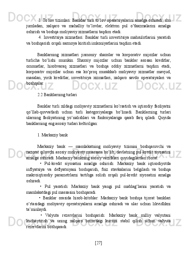  3. To’lov tizimlari: Banklar turli to’lov operatsiyalarini amalga oshiradi, shu
jumladan,   xalqaro   va   mahalliy   to’lovlar,   elektron   pul   o’tkazmalarini   amalga
oshirish va boshqa moliyaviy xizmatlarni taqdim etadi.
  4.  Investitsiya  xizmatlari:   Banklar   turli   investitsiya  mahsulotlarini  yaratish
va boshqarish orqali sarmoya kiritish imkoniyatlarini taqdim etadi.
Banklarning   xizmatlari   jismoniy   shaxslar   va   korporativ   mijozlar   uchun
turlicha   bo‘lishi   mumkin.   Shaxsiy   mijozlar   uchun   banklar   asosan   kreditlar,
omonatlar,   hisobvaraq   xizmatlari   va   boshqa   oddiy   xizmatlarni   taqdim   etadi,
korporativ   mijozlar   uchun   esa   ko‘proq   murakkab   moliyaviy   xizmatlar   mavjud,
masalan,   yirik   kreditlar,   investitsiya   xizmatlari,   xalqaro   savdo   operatsiyalari   va
boshqalar.
2.2 Banklarning turlari
Banklar turli xildagi moliyaviy xizmatlarni ko’rsatish va iqtisodiy faoliyatni
qo’llab-quvvatlash   uchun   turli   kategoriyalarga   bo‘linadi.   Banklarning   turlari
ularning   faoliyatining   yo‘nalishlari   va   funksiyalariga   qarab   farq   qiladi.   Quyida
banklarning eng asosiy turlari keltirilgan:
1. Markaziy bank
Markaziy   bank   —   mamlakatning   moliyaviy   tizimini   boshqaruvchi   va
nazorat qiluvchi asosiy moliyaviy muassasa bo‘lib, davlatning pul-kredit siyosatini
amalga oshiradi. Markaziy bankning asosiy vazifalari quyidagilardan iborat:
  •   Pul-kredit   siyosatini   amalga   oshirish:   Markaziy   bank   iqtisodiyotda
inflyatsiya   va   deflyatsiyani   boshqarish,   foiz   stavkalarini   belgilash   va   boshqa
makroiqtisodiy   parametrlarni   tartibga   solish   orqali   pul-kredit   siyosatini   amalga
oshiradi.
  •   Pul   yaratish:   Markaziy   bank   yangi   pul   mablag‘larini   yaratish   va
mamlakatdagi pul massasini boshqaradi.
  •   Banklar   orasida   hisob-kitoblar:   Markaziy   bank   boshqa   tijorat   banklari
o‘rtasidagi   moliyaviy   operatsiyalarni   amalga   oshiradi   va   ular   uchun   likvidlikni
ta’minlaydi.
  •   Valyuta   rezervlarini   boshqarish:   Markaziy   bank   milliy   valyutani
kuchaytirish   va   uning   xalqaro   bozordagi   kursini   stabil   qilish   uchun   valyuta
rezervlarini boshqaradi.
[ 27 ] 