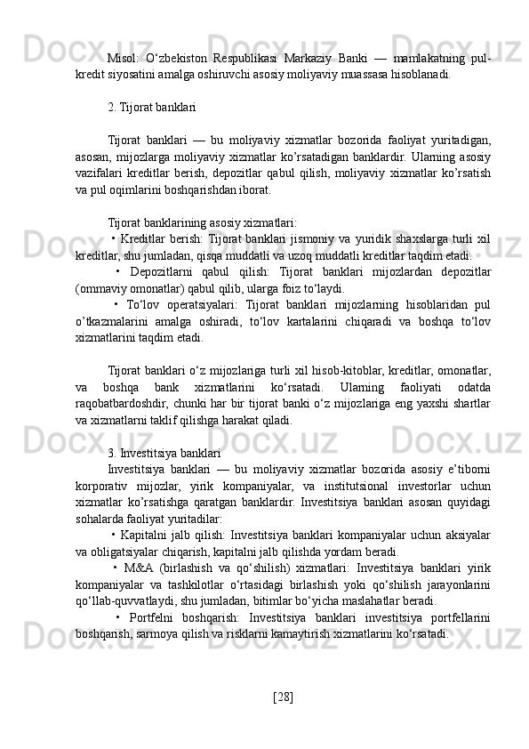 Misol:   O‘zbekiston   Respublikasi   Markaziy   Banki   —   mamlakatning   pul-
kredit siyosatini amalga oshiruvchi asosiy moliyaviy muassasa hisoblanadi.
2. Tijorat banklari
Tijorat   banklari   —   bu   moliyaviy   xizmatlar   bozorida   faoliyat   yuritadigan,
asosan,   mijozlarga   moliyaviy   xizmatlar   ko’rsatadigan   banklardir.   Ularning   asosiy
vazifalari   kreditlar   berish,   depozitlar   qabul   qilish,   moliyaviy   xizmatlar   ko’rsatish
va pul oqimlarini boshqarishdan iborat.
Tijorat banklarining asosiy xizmatlari:
  •   Kreditlar   berish:  Tijorat   banklari   jismoniy   va   yuridik   shaxslarga   turli   xil
kreditlar, shu jumladan, qisqa muddatli va uzoq muddatli kreditlar taqdim etadi.
  •   Depozitlarni   qabul   qilish:   Tijorat   banklari   mijozlardan   depozitlar
(ommaviy omonatlar) qabul qilib, ularga foiz to‘laydi.
  •   To‘lov   operatsiyalari:   Tijorat   banklari   mijozlarning   hisoblaridan   pul
o’tkazmalarini   amalga   oshiradi,   to‘lov   kartalarini   chiqaradi   va   boshqa   to‘lov
xizmatlarini taqdim etadi.
Tijorat banklari o‘z mijozlariga turli xil hisob-kitoblar, kreditlar, omonatlar,
va   boshqa   bank   xizmatlarini   ko‘rsatadi.   Ularning   faoliyati   odatda
raqobatbardoshdir, chunki har bir tijorat banki o‘z mijozlariga eng yaxshi shartlar
va xizmatlarni taklif qilishga harakat qiladi.
3. Investitsiya banklari
Investitsiya   banklari   —   bu   moliyaviy   xizmatlar   bozorida   asosiy   e’tiborni
korporativ   mijozlar,   yirik   kompaniyalar,   va   institutsional   investorlar   uchun
xizmatlar   ko’rsatishga   qaratgan   banklardir.   Investitsiya   banklari   asosan   quyidagi
sohalarda faoliyat yuritadilar:
  •   Kapitalni   jalb   qilish:   Investitsiya   banklari   kompaniyalar   uchun   aksiyalar
va obligatsiyalar chiqarish, kapitalni jalb qilishda yordam beradi.
  •   M&A   (birlashish   va   qo‘shilish)   xizmatlari:   Investitsiya   banklari   yirik
kompaniyalar   va   tashkilotlar   o‘rtasidagi   birlashish   yoki   qo‘shilish   jarayonlarini
qo‘llab-quvvatlaydi, shu jumladan, bitimlar bo‘yicha maslahatlar beradi.
  •   Portfelni   boshqarish:   Investitsiya   banklari   investitsiya   portfellarini
boshqarish, sarmoya qilish va risklarni kamaytirish xizmatlarini ko‘rsatadi.
[ 28 ] 