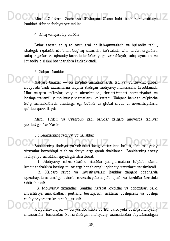 Misol:   Goldman   Sachs   va   JPMorgan   Chase   kabi   banklar   investitsiya
banklari sifatida faoliyat yuritadilar.
4. Soliq va iqtisodiy banklar
Bular   asosan   soliq   to‘lovchilarni   qo‘llab-quvvatlash   va   iqtisodiy   tahlil,
strategik   rejalashtirish   bilan   bog‘liq   xizmatlar   ko‘rsatadi.   Ular   davlat   organlari,
soliq organlari va iqtisodiy tashkilotlar bilan yaqindan ishlaydi, soliq siyosatini va
iqtisodiy o‘sishni boshqarishda ishtirok etadi.
5. Xalqaro banklar
Xalqaro   banklar   —   bu   ko‘plab   mamlakatlarda   faoliyat   yurituvchi,   global
miqyosda   bank   xizmatlarini   taqdim   etadigan   moliyaviy   muassasalar   hisoblanadi.
Ular   xalqaro   to‘lovlar,   valyuta   almashinuvi,   eksport-import   operatsiyalari   va
boshqa   transmilliy   moliyaviy   xizmatlarni   ko‘rsatadi.   Xalqaro   banklar   ko‘pincha
ko‘p   mamlakatlarda   filiallarga   ega   bo‘ladi   va   global   savdo   va   investitsiyalarni
qo‘llab-quvvatlaydi.
Misol:   HSBC   va   Citigroup   kabi   banklar   xalqaro   miqyosda   faoliyat
yuritadigan banklardir.
2.3 Banklarning faoliyat yo‘nalishlari
Banklarning   faoliyat   yo‘nalishlari   keng   va   turlicha   bo‘lib,   ular   moliyaviy
xizmatlar   bozoridagi   talab   va   ehtiyojlarga   qarab   shakllanadi.   Banklarning   asosiy
faoliyat yo‘nalishlari quyidagilardan iborat:
  1.   Moliyaviy   intermediarlik:   Banklar   jamg‘armalarni   to‘plab,   ularni
kreditlar shaklida boshqa mijozlarga berish orqali iqtisodiy resurslarni taqsimlaydi.
  2.   Xalqaro   savdo   va   investitsiyalar:   Banklar   xalqaro   bozorlarda
operatsiyalarni   amalga   oshirib,   investitsiyalarni   jalb   qilish   va   kreditlar   berishda
ishtirok etadi.
  3.   Moliyaviy   xizmatlar:   Banklar   nafaqat   kreditlar   va   depozitlar,   balki
investitsiya   maslahatlari,   portfelni   boshqarish,   risklarni   boshqarish   va   boshqa
moliyaviy xizmatlar ham ko‘rsatadi.
Korporativ   mijoz   —   bu   yuridik   shaxs   bo‘lib,   bank   yoki   boshqa   moliyaviy
muassasalar   tomonidan   ko‘rsatiladigan   moliyaviy   xizmatlardan   foydalanadigan
[ 29 ] 