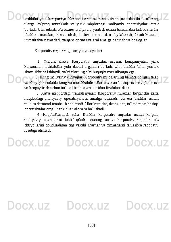 tashkilot yoki kompaniya. Korporativ mijozlar shaxsiy mijozlardan farqli o‘laroq,
ularga   ko‘proq   murakkab   va   yirik   miqdordagi   moliyaviy   operatsiyalar   kerak
bo‘ladi. Ular odatda o‘z biznes faoliyatini yuritish uchun banklardan turli xizmatlar
oladilar,   masalan,   kredit   olish,   to‘lov   tizimlaridan   foydalanish,   hisob-kitoblar,
investitsiya xizmatlari, xalqaro operatsiyalarni amalga oshirish va boshqalar.
Korporativ mijozning asosiy xususiyatlari:
  1.   Yuridik   shaxs:   Korporativ   mijozlar,   asosan,   kompaniyalar,   yirik
korxonalar,   tashkilotlar   yoki   davlat   organlari   bo‘ladi.   Ular   banklar   bilan   yuridik
shaxs sifatida ishlaydi, ya’ni ularning o‘zi huquqiy mas’uliyatga ega.
 2. Keng moliyaviy ehtiyojlar: Korporativ mijozlarning bankka bo‘lgan talab
va ehtiyojlari odatda keng va murakkabdir. Ular biznesni boshqarish, rivojlantirish
va kengaytirish uchun turli xil bank xizmatlaridan foydalanadilar.
  3.   Katta   miqdordagi   tranzaksiyalar:   Korporativ   mijozlar   ko‘pincha   katta
miqdordagi   moliyaviy   operatsiyalarni   amalga   oshiradi,   bu   esa   banklar   uchun
muhim daromad manbai hisoblanadi. Ular kreditlar, depozitlar, to‘lovlar, va boshqa
operatsiyalar orqali bank bilan aloqada bo‘lishadi.
  4.   Raqobatbardosh   soha:   Banklar   korporativ   mijozlar   uchun   ko‘plab
moliyaviy   xizmatlarni   taklif   qiladi,   shuning   uchun   korporativ   mijozlar   o‘z
ehtiyojlarini   qondiradigan   eng   yaxshi   shartlar   va   xizmatlarni   tanlashda   raqobatni
hisobga olishadi.
[ 30 ] 