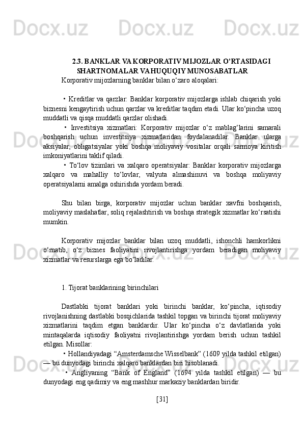 2.3. BANKLAR VA KORPORATIV MIJOZLAR O’RTASIDAGI
SHARTNOMALAR VA HUQUQIY MUNOSABATLAR
Korporativ mijozlarning banklar bilan o‘zaro aloqalari:
  • Kreditlar  va qarzlar: Banklar  korporativ mijozlarga ishlab chiqarish yoki
biznesni kengaytirish uchun qarzlar va kreditlar taqdim etadi. Ular ko‘pincha uzoq
muddatli va qisqa muddatli qarzlar olishadi.
  •   Investitsiya   xizmatlari:   Korporativ   mijozlar   o‘z   mablag‘larini   samarali
boshqarish   uchun   investitsiya   xizmatlaridan   foydalanadilar.   Banklar   ularga
aksiyalar,   obligatsiyalar   yoki   boshqa   moliyaviy   vositalar   orqali   sarmoya   kiritish
imkoniyatlarini taklif qiladi.
  •  To‘lov   tizimlari   va   xalqaro   operatsiyalar:   Banklar   korporativ   mijozlarga
xalqaro   va   mahalliy   to‘lovlar,   valyuta   almashinuvi   va   boshqa   moliyaviy
operatsiyalarni amalga oshirishda yordam beradi.
Shu   bilan   birga,   korporativ   mijozlar   uchun   banklar   xavfni   boshqarish,
moliyaviy maslahatlar, soliq rejalashtirish va boshqa strategik xizmatlar ko‘rsatishi
mumkin.
Korporativ   mijozlar   banklar   bilan   uzoq   muddatli,   ishonchli   hamkorlikni
o‘rnatib,   o‘z   biznes   faoliyatini   rivojlantirishga   yordam   beradigan   moliyaviy
xizmatlar va resurslarga ega bo‘ladilar.
1. Tijorat banklarining birinchilari
Dastlabki   tijorat   banklari   yoki   birinchi   banklar,   ko‘pincha,   iqtisodiy
rivojlanishning dastlabki bosqichlarida tashkil topgan va birinchi tijorat moliyaviy
xizmatlarini   taqdim   etgan   banklardir.   Ular   ko‘pincha   o‘z   davlatlarida   yoki
mintaqalarda   iqtisodiy   faoliyatni   rivojlantirishga   yordam   berish   uchun   tashkil
etilgan. Misollar:
 • Hollandiyadagi “Amsterdamsche Wisselbank” (1609 yilda tashkil etilgan)
— bu dunyodagi birinchi xalqaro banklardan biri hisoblanadi.
  •   Angliyaning   “Bank   of   England”   (1694   yilda   tashkil   etilgan)   —   bu
dunyodagi eng qadimiy va eng mashhur markaziy banklardan biridir.
[ 31 ] 