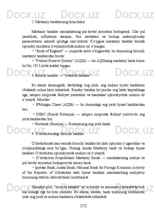 2. Markaziy banklarning birinchilari
Markaziy   banklar   mamlakatning   pul-kredit   siyosatini   boshqaradi.   Ular   pul
yaratilishi,   inflyatsiya   darajasi,   foiz   stavkalari   va   boshqa   makroiqtisodiy
parametrlarni   nazorat   qilishga   mas’uldirlar.   Ko‘pgina   markaziy   banklar   tarixda
iqtisodiy tizimlarni rivojlantirishda muhim rol o‘ynagan.
 • “Bank of England” — yuqorida aytib o‘tilganidek, bu dunyoning birinchi
markaziy banklaridan biridir.
 • “Federal Reserve System” (AQSh) — bu AQShning markaziy bank tizimi
bo‘lib, 1913 yilda tashkil topgan.
3. Birnchi banklar — “yetakchi banklar”
Bu   atama   shuningdek,   davlatdagi   eng   yirik,   eng   muhim   tijorat   banklarini
ifodalash  uchun ham   ishlatiladi.  Bunday  banklar  ko‘pincha eng  katta  kapitallarga
ega,   xalqaro   miqyosda   faoliyat   yuritadilar   va   mamlakat   iqtisodiyotida   muhim   rol
o‘ynaydi. Misollar:
  •   JPMorgan   Chase   (AQSh)   —   bu   dunyodagi   eng   yirik   tijorat   banklaridan
biri.
  •   HSBC   (Buyuk   Britaniya)   —   xalqaro   miqyosda   faoliyat   yurituvchi   eng
yirik banklardan biri.
 • Sberbank (Rossiya) — Rossiyaning eng yirik banki.
4. O‘zbekistondagi birinchi banklar
O‘zbekistonda ham tarixda birinchi banklar ko‘plab iqtisodiy o‘zgarishlar va
rivojlanishlarga   asos   bo‘lgan.   Hozirgi   kunda   Markaziy   bank   va   boshqa   tijorat
banklari O‘zbekiston iqtisodiyotida muhim rol o‘ynaydi:
  •   O‘zbekiston   Respublikasi   Markaziy   Banki   —   mamlakatning   moliya   va
pul-kredit siyosatini boshqaruvchi asosiy bank.
 • Ipoteka Bank, Asaka Bank, National Bank for Foreign Economic Activity
of   the   Republic   of   Uzbekistan   kabi   tijorat   banklari   mamlakatning   moliyaviy
tizimining etakchi ishtirokchilari hisoblanadi.
Shunday qilib, “birinchi banklar” so‘zi tarixiy va zamonaviy kontekstda turli
ma’nolarga   ega   bo‘lishi   mumkin.   Bu   atama,   asosan,   bank   tizimining   boshlanishi
yoki eng yirik va muhim banklarni ifodalashda ishlatiladi.
[ 32 ] 