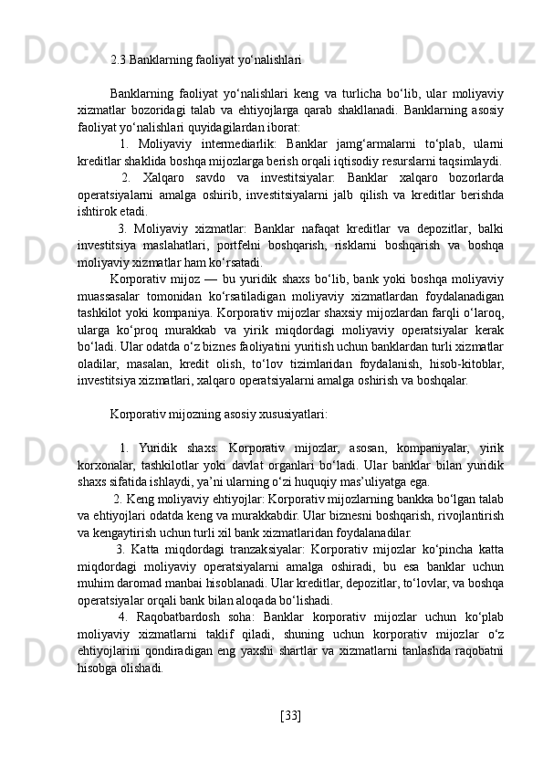 2.3 Banklarning faoliyat yo‘nalishlari
Banklarning   faoliyat   yo‘nalishlari   keng   va   turlicha   bo‘lib,   ular   moliyaviy
xizmatlar   bozoridagi   talab   va   ehtiyojlarga   qarab   shakllanadi.   Banklarning   asosiy
faoliyat yo‘nalishlari quyidagilardan iborat:
  1.   Moliyaviy   intermediarlik:   Banklar   jamg‘armalarni   to‘plab,   ularni
kreditlar shaklida boshqa mijozlarga berish orqali iqtisodiy resurslarni taqsimlaydi.
  2.   Xalqaro   savdo   va   investitsiyalar:   Banklar   xalqaro   bozorlarda
operatsiyalarni   amalga   oshirib,   investitsiyalarni   jalb   qilish   va   kreditlar   berishda
ishtirok etadi.
  3.   Moliyaviy   xizmatlar:   Banklar   nafaqat   kreditlar   va   depozitlar,   balki
investitsiya   maslahatlari,   portfelni   boshqarish,   risklarni   boshqarish   va   boshqa
moliyaviy xizmatlar ham ko‘rsatadi.
Korporativ   mijoz   —   bu   yuridik   shaxs   bo‘lib,   bank   yoki   boshqa   moliyaviy
muassasalar   tomonidan   ko‘rsatiladigan   moliyaviy   xizmatlardan   foydalanadigan
tashkilot yoki kompaniya. Korporativ mijozlar shaxsiy mijozlardan farqli o‘laroq,
ularga   ko‘proq   murakkab   va   yirik   miqdordagi   moliyaviy   operatsiyalar   kerak
bo‘ladi. Ular odatda o‘z biznes faoliyatini yuritish uchun banklardan turli xizmatlar
oladilar,   masalan,   kredit   olish,   to‘lov   tizimlaridan   foydalanish,   hisob-kitoblar,
investitsiya xizmatlari, xalqaro operatsiyalarni amalga oshirish va boshqalar.
Korporativ mijozning asosiy xususiyatlari:
  1.   Yuridik   shaxs:   Korporativ   mijozlar,   asosan,   kompaniyalar,   yirik
korxonalar,   tashkilotlar   yoki   davlat   organlari   bo‘ladi.   Ular   banklar   bilan   yuridik
shaxs sifatida ishlaydi, ya’ni ularning o‘zi huquqiy mas’uliyatga ega.
 2. Keng moliyaviy ehtiyojlar: Korporativ mijozlarning bankka bo‘lgan talab
va ehtiyojlari odatda keng va murakkabdir. Ular biznesni boshqarish, rivojlantirish
va kengaytirish uchun turli xil bank xizmatlaridan foydalanadilar.
  3.   Katta   miqdordagi   tranzaksiyalar:   Korporativ   mijozlar   ko‘pincha   katta
miqdordagi   moliyaviy   operatsiyalarni   amalga   oshiradi,   bu   esa   banklar   uchun
muhim daromad manbai hisoblanadi. Ular kreditlar, depozitlar, to‘lovlar, va boshqa
operatsiyalar orqali bank bilan aloqada bo‘lishadi.
  4.   Raqobatbardosh   soha:   Banklar   korporativ   mijozlar   uchun   ko‘plab
moliyaviy   xizmatlarni   taklif   qiladi,   shuning   uchun   korporativ   mijozlar   o‘z
ehtiyojlarini   qondiradigan   eng   yaxshi   shartlar   va   xizmatlarni   tanlashda   raqobatni
hisobga olishadi.
[ 33 ] 