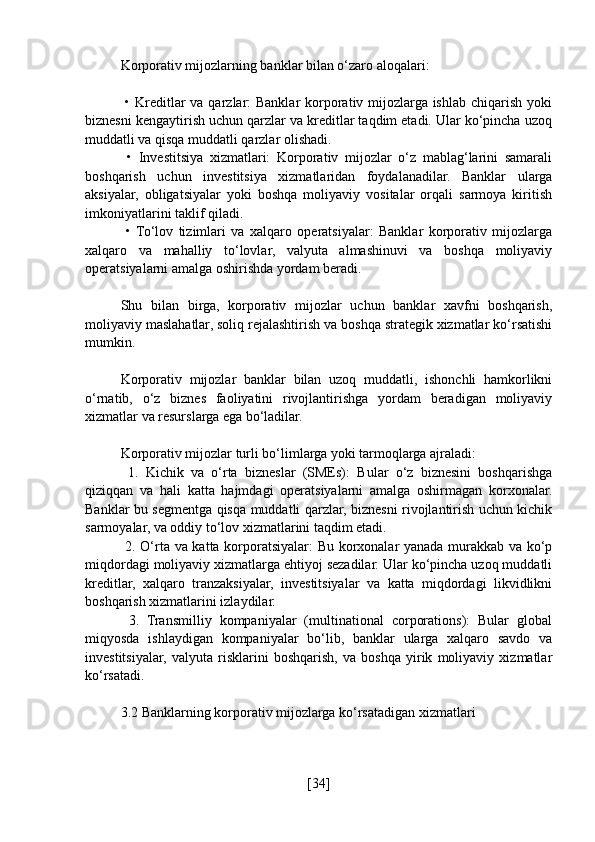 Korporativ mijozlarning banklar bilan o‘zaro aloqalari:
  • Kreditlar  va qarzlar: Banklar  korporativ mijozlarga ishlab chiqarish yoki
biznesni kengaytirish uchun qarzlar va kreditlar taqdim etadi. Ular ko‘pincha uzoq
muddatli va qisqa muddatli qarzlar olishadi.
  •   Investitsiya   xizmatlari:   Korporativ   mijozlar   o‘z   mablag‘larini   samarali
boshqarish   uchun   investitsiya   xizmatlaridan   foydalanadilar.   Banklar   ularga
aksiyalar,   obligatsiyalar   yoki   boshqa   moliyaviy   vositalar   orqali   sarmoya   kiritish
imkoniyatlarini taklif qiladi.
  •  To‘lov   tizimlari   va   xalqaro   operatsiyalar:   Banklar   korporativ   mijozlarga
xalqaro   va   mahalliy   to‘lovlar,   valyuta   almashinuvi   va   boshqa   moliyaviy
operatsiyalarni amalga oshirishda yordam beradi.
Shu   bilan   birga,   korporativ   mijozlar   uchun   banklar   xavfni   boshqarish,
moliyaviy maslahatlar, soliq rejalashtirish va boshqa strategik xizmatlar ko‘rsatishi
mumkin.
Korporativ   mijozlar   banklar   bilan   uzoq   muddatli,   ishonchli   hamkorlikni
o‘rnatib,   o‘z   biznes   faoliyatini   rivojlantirishga   yordam   beradigan   moliyaviy
xizmatlar va resurslarga ega bo‘ladilar.
Korporativ mijozlar turli bo‘limlarga yoki tarmoqlarga ajraladi:
  1.   Kichik   va   o‘rta   bizneslar   (SMEs):   Bular   o‘z   biznesini   boshqarishga
qiziqqan   va   hali   katta   hajmdagi   operatsiyalarni   amalga   oshirmagan   korxonalar.
Banklar bu segmentga qisqa muddatli qarzlar, biznesni rivojlantirish uchun kichik
sarmoyalar, va oddiy to‘lov xizmatlarini taqdim etadi.
  2. O‘rta va katta korporatsiyalar: Bu korxonalar yanada murakkab va ko‘p
miqdordagi moliyaviy xizmatlarga ehtiyoj sezadilar. Ular ko‘pincha uzoq muddatli
kreditlar,   xalqaro   tranzaksiyalar,   investitsiyalar   va   katta   miqdordagi   likvidlikni
boshqarish xizmatlarini izlaydilar.
  3.   Transmilliy   kompaniyalar   (multinational   corporations):   Bular   global
miqyosda   ishlaydigan   kompaniyalar   bo‘lib,   banklar   ularga   xalqaro   savdo   va
investitsiyalar,   valyuta   risklarini   boshqarish,   va   boshqa   yirik   moliyaviy   xizmatlar
ko‘rsatadi.
3.2 Banklarning korporativ mijozlarga ko‘rsatadigan xizmatlari
[ 34 ] 