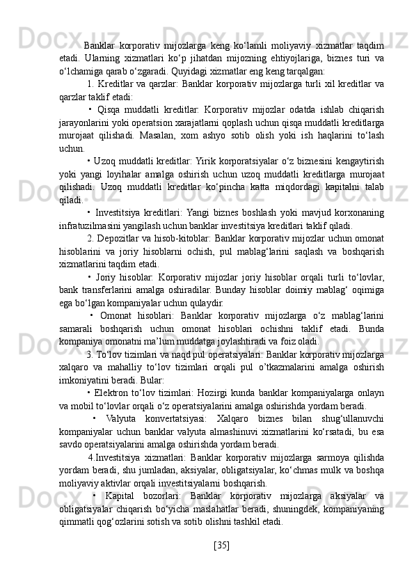 Banklar   korporativ   mijozlarga   keng   ko‘lamli   moliyaviy   xizmatlar   taqdim
etadi.   Ularning   xizmatlari   ko‘p   jihatdan   mijozning   ehtiyojlariga,   biznes   turi   va
o‘lchamiga qarab o‘zgaradi. Quyidagi xizmatlar eng keng tarqalgan:
  1. Kreditlar  va qarzlar:  Banklar  korporativ mijozlarga turli  xil  kreditlar  va
qarzlar taklif etadi:
  •   Qisqa   muddatli   kreditlar:   Korporativ   mijozlar   odatda   ishlab   chiqarish
jarayonlarini yoki operatsion xarajatlarni qoplash uchun qisqa muddatli kreditlarga
murojaat   qilishadi.   Masalan,   xom   ashyo   sotib   olish   yoki   ish   haqlarini   to‘lash
uchun.
  •  Uzoq  muddatli   kreditlar:  Yirik  korporatsiyalar  o‘z  biznesini  kengaytirish
yoki   yangi   loyihalar   amalga   oshirish   uchun   uzoq   muddatli   kreditlarga   murojaat
qilishadi.   Uzoq   muddatli   kreditlar   ko‘pincha   katta   miqdordagi   kapitalni   talab
qiladi.
  •   Investitsiya   kreditlari:  Yangi   biznes   boshlash   yoki   mavjud   korxonaning
infratuzilmasini yangilash uchun banklar investitsiya kreditlari taklif qiladi.
  2. Depozitlar va hisob-kitoblar: Banklar korporativ mijozlar uchun omonat
hisoblarini   va   joriy   hisoblarni   ochish,   pul   mablag‘larini   saqlash   va   boshqarish
xizmatlarini taqdim etadi.
  •   Joriy   hisoblar:   Korporativ   mijozlar   joriy   hisoblar   orqali   turli   to‘lovlar,
bank   transferlarini   amalga   oshiradilar.   Bunday   hisoblar   doimiy   mablag‘   oqimiga
ega bo‘lgan kompaniyalar uchun qulaydir.
  •   Omonat   hisoblari:   Banklar   korporativ   mijozlarga   o‘z   mablag‘larini
samarali   boshqarish   uchun   omonat   hisoblari   ochishni   taklif   etadi.   Bunda
kompaniya omonatni ma’lum muddatga joylashtiradi va foiz oladi.
 3. To‘lov tizimlari va naqd pul operatsiyalari: Banklar korporativ mijozlarga
xalqaro   va   mahalliy   to‘lov   tizimlari   orqali   pul   o’tkazmalarini   amalga   oshirish
imkoniyatini beradi. Bular:
  •   Elektron   to‘lov   tizimlari:   Hozirgi   kunda   banklar   kompaniyalarga   onlayn
va mobil to‘lovlar orqali o‘z operatsiyalarini amalga oshirishda yordam beradi.
  •   Valyuta   konvertatsiyasi:   Xalqaro   biznes   bilan   shug‘ullanuvchi
kompaniyalar   uchun   banklar   valyuta   almashinuvi   xizmatlarini   ko‘rsatadi,   bu   esa
savdo operatsiyalarini amalga oshirishda yordam beradi.
  4.Investitsiya   xizmatlari:   Banklar   korporativ   mijozlarga   sarmoya   qilishda
yordam beradi, shu jumladan, aksiyalar, obligatsiyalar, ko‘chmas mulk va boshqa
moliyaviy aktivlar orqali investitsiyalarni boshqarish.
  •   Kapital   bozorlari:   Banklar   korporativ   mijozlarga   aksiyalar   va
obligatsiyalar   chiqarish   bo‘yicha   maslahatlar   beradi,   shuningdek,   kompaniyaning
qimmatli qog‘ozlarini sotish va sotib olishni tashkil etadi.
[ 35 ] 