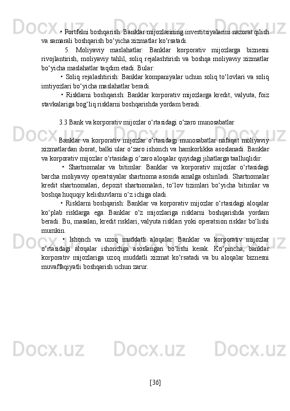  • Portfelni boshqarish: Banklar mijozlarining investitsiyalarini nazorat qilish
va samarali boshqarish bo‘yicha xizmatlar ko‘rsatadi.
  5.   Moliyaviy   maslahatlar:   Banklar   korporativ   mijozlarga   biznesni
rivojlantirish,   moliyaviy   tahlil,  soliq   rejalashtirish   va   boshqa   moliyaviy   xizmatlar
bo‘yicha maslahatlar taqdim etadi. Bular:
  • Soliq rejalashtirish: Banklar kompaniyalar uchun soliq to‘lovlari va soliq
imtiyozlari bo‘yicha maslahatlar beradi.
  •   Risklarni   boshqarish:   Banklar   korporativ   mijozlarga   kredit,   valyuta,   foiz
stavkalariga bog‘liq risklarni boshqarishda yordam beradi.
3.3 Bank va korporativ mijozlar o‘rtasidagi o‘zaro munosabatlar
Banklar   va   korporativ   mijozlar   o‘rtasidagi   munosabatlar   nafaqat   moliyaviy
xizmatlardan iborat, balki ular o‘zaro ishonch va hamkorlikka asoslanadi. Banklar
va korporativ mijozlar o‘rtasidagi o‘zaro aloqalar quyidagi jihatlarga taalluqlidir:
  •   Shartnomalar   va   bitimlar:   Banklar   va   korporativ   mijozlar   o‘rtasidagi
barcha moliyaviy operatsiyalar shartnoma asosida amalga oshiriladi. Shartnomalar
kredit   shartnomalari,   depozit   shartnomalari,   to‘lov   tizimlari   bo‘yicha   bitimlar   va
boshqa huquqiy kelishuvlarni o‘z ichiga oladi.
  • Risklarni  boshqarish:  Banklar  va korporativ mijozlar  o‘rtasidagi  aloqalar
ko‘plab   risklarga   ega.   Banklar   o‘z   mijozlariga   risklarni   boshqarishda   yordam
beradi. Bu, masalan, kredit risklari, valyuta risklari yoki operatsion risklar bo‘lishi
mumkin.
  •   Ishonch   va   uzoq   muddatli   aloqalar:   Banklar   va   korporativ   mijozlar
o‘rtasidagi   aloqalar   ishonchga   asoslangan   bo‘lishi   kerak.   Ko‘pincha,   banklar
korporativ   mijozlariga   uzoq   muddatli   xizmat   ko‘rsatadi   va   bu   aloqalar   biznesni
muvaffaqiyatli boshqarish uchun zarur.
[ 36 ] 