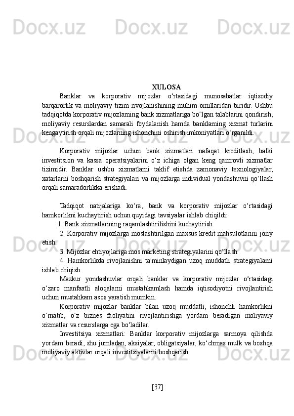 XULOSA
Banklar   va   korporativ   mijozlar   o‘rtasidagi   munosabatlar   iqtisodiy
barqarorlik va  moliyaviy tizim   rivojlanishining  muhim  omillaridan  biridir.  Ushbu
tadqiqotda korporativ mijozlarning bank xizmatlariga bo‘lgan talablarini qondirish,
moliyaviy   resurslardan   samarali   foydalanish   hamda   banklarning   xizmat   turlarini
kengaytirish orqali mijozlarning ishonchini oshirish imkoniyatlari o‘rganildi.
Korporativ   mijozlar   uchun   bank   xizmatlari   nafaqat   kreditlash,   balki
investitsion   va   kassa   operatsiyalarini   o‘z   ichiga   olgan   keng   qamrovli   xizmatlar
tizimidir.   Banklar   ushbu   xizmatlarni   taklif   etishda   zamonaviy   texnologiyalar,
xatarlarni  boshqarish strategiyalari va mijozlarga individual  yondashuvni  qo‘llash
orqali samaradorlikka erishadi.
Tadqiqot   natijalariga   ko‘ra,   bank   va   korporativ   mijozlar   o‘rtasidagi
hamkorlikni kuchaytirish uchun quyidagi tavsiyalar ishlab chiqildi:
         1. Bank xizmatlarining raqamlashtirilishini kuchaytirish.
2. Korporativ mijozlarga moslashtirilgan maxsus kredit mahsulotlarini joriy
etish.
3. Mijozlar ehtiyojlariga mos marketing strategiyalarini qo‘llash.
4.   Hamkorlikda   rivojlanishni   ta'minlaydigan   uzoq   muddatli   strategiyalarni
ishlab chiqish.
Mazkur   yondashuvlar   orqali   banklar   va   korporativ   mijozlar   o‘rtasidagi
o‘zaro   manfaatli   aloqalarni   mustahkamlash   hamda   iqtisodiyotni   rivojlantirish
uchun mustahkam asos yaratish mumkin.
Korporativ   mijozlar   banklar   bilan   uzoq   muddatli,   ishonchli   hamkorlikni
o‘rnatib,   o‘z   biznes   faoliyatini   rivojlantirishga   yordam   beradigan   moliyaviy
xizmatlar va resurslarga ega bo‘ladilar.
Investitsiya   xizmatlari:   Banklar   korporativ   mijozlarga   sarmoya   qilishda
yordam beradi, shu jumladan, aksiyalar, obligatsiyalar, ko‘chmas mulk va boshqa
moliyaviy aktivlar orqali investitsiyalarni boshqarish.
[ 37 ] 