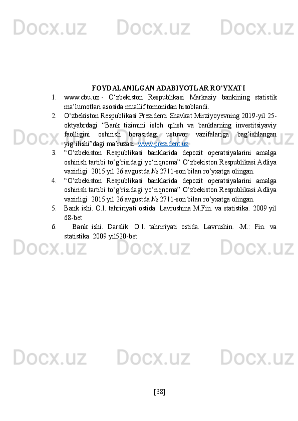 FOYDALANILGAN ADABIYOTLAR RO'YXATI
1. www.cbu.uz.-   O‘zbekiston   Respublikasi   Markaziy   bankining   statistik
ma’lumotlari asosida muallif tomonidan hisoblandi.
2. O‘zbekiston Respublikasi Prezidenti Shavkat Mirziyoyevning 2019-yil 25-
oktyabrdagi   “Bank   tizimini   isloh   qilish   va   banklarning   investitsiyaviy
faolligini   oshirish   borasidagi   ustuvor   vazifalariga   bag‘ishlangan
yig‘ilishi”dagi ma’ruzasi.  www.prezident.uz
3. “O‘zbekiston   Respublikasi   banklarida   depozit   operatsiyalarini   amalga
oshirish tartibi to‘g‘risidagi yo‘riqnoma” O‘zbekiston Respublikasi Adliya
vazirligi  2015 yil 26 avgustda № 2711-son bilan ro‘yxatga olingan.
4. “O‘zbekiston   Respublikasi   banklarida   depozit   operatsiyalarini   amalga
oshirish tartibi to‘g‘risidagi yo‘riqnoma” O‘zbekiston Respublikasi Adliya
vazirligi  2015 yil 26 avgustda № 2711-son bilan ro‘yxatga olingan.
5. Bank ishi. O.I. tahririyati ostida. Lavrushina M.Fin. va statistika. 2009 yil
68-bet
6.     Bank   ishi.   Darslik.   O.I.   tahririyati   ostida.   Lavrushin.   -M.:   Fin.   va
statistika. 2009 yil520-bet
[ 38 ] 