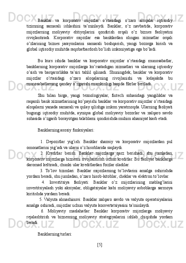 Banklar   va   korporativ   mijozlar   o’rtasidagi   o’zaro   aloqalar   iqtisodiy
tizimning   samarali   ishlashini   ta’minlaydi.   Banklar,   o’z   navbatida,   korporativ
mijozlarning   moliyaviy   ehtiyojlarini   qondirish   orqali   o’z   biznes   faoliyatini
rivojlantiradi.   Korporativ   mijozlar   esa   banklardan   olingan   xizmatlar   orqali
o’zlarining   biznes   jarayonlarini   samarali   boshqarish,   yangi   bozorga   kirish   va
global iqtisodiy muhitda raqobatbardosh bo’lish imkoniyatiga ega bo’ladi.
Bu   kurs   ishida   banklar   va   korporativ   mijozlar   o’rtasidagi   munosabatlar,
banklarning   korporativ   mijozlarga   ko’rsatadigan   xizmatlari   va   ularning   iqtisodiy
o’sish   va   barqarorlikka   ta’siri   tahlil   qilinadi.   Shuningdek,   banklar   va   korporativ
mijozlar   o’rtasidagi   o’zaro   aloqalarning   rivojlanishi   va   kelajakda   bu
munosabatlarning qanday o’zgarishi mumkinligi haqida fikrlar beriladi.
Shu   bilan   birga,   yangi   texnologiyalar,   fintech   sohasidagi   yangiliklar   va
raqamli bank xizmatlarining ko’payishi banklar va korporativ mijozlar o’rtasidagi
aloqalarni yanada samarali va qulay qilishga imkon yaratmoqda. Ularning faoliyati
bugungi   iqtisodiy   muhitda,   ayniqsa   global   moliyaviy   bozorlar   va   xalqaro   savdo
sohasida o’zgarib borayotgan talablarni qondirishda muhim ahamiyat kasb etadi.
Banklarning asosiy funksiyalari:
  1.   Depozitlar   yig’ish:   Banklar   shaxsiy   va   korporativ   mijozlardan   pul
omonatlarini yig’adi va ularni o’z hisoblarida saqlaydi.
  2.   Kreditlar   berish:   Banklar   mijozlarga   qarz   berishadi,   shu   jumladan,
korporativ mijozlarga biznesni rivojlantirish uchun kreditlar. Bu faoliyat banklarga
daromad keltiradi, chunki ular kreditlardan foizlar oladilar.
  3.   To’lov   tizimlari:   Banklar   mijozlarning   to’lovlarini   amalga   oshirishda
yordam beradi, shu jumladan, o’zaro hisob-kitoblar, cheklar va elektron to’lovlar.
  4.   Investitsiya   faoliyati:   Banklar   o’z   mijozlarining   mablag’larini
investitsiyalash   yoki   aksiyalar,   obligatsiyalar   kabi   moliyaviy   asboblarga   sarmoya
kiritishda yordam beradi.
  5.  Valyuta   almashinuvi:   Banklar   xalqaro   savdo   va   valyuta   operatsiyalarini
amalga oshiradi, mijozlar uchun valyuta konvertatsiyasini ta’minlaydi.
  6.   Moliyaviy   maslahatlar:   Banklar   korporativ   mijozlarga   moliyaviy
rejalashtirish   va   biznesning   moliyaviy   strategiyalarini   ishlab   chiqishda   yordam
beradi.
Banklarning turlari:
[ 5 ] 