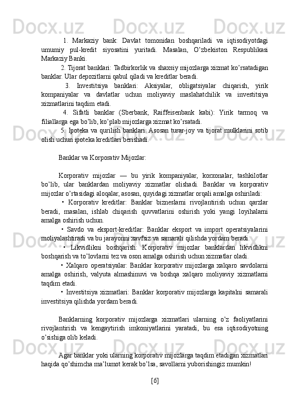   1.   Markaziy   bank:   Davlat   tomonidan   boshqariladi   va   iqtisodiyotdagi
umumiy   pul-kredit   siyosatini   yuritadi.   Masalan,   O’zbekiston   Respublikasi
Markaziy Banki.
 2. Tijorat banklari: Tadbirkorlik va shaxsiy mijozlarga xizmat ko’rsatadigan
banklar. Ular depozitlarni qabul qiladi va kreditlar beradi.
  3.   Investitsiya   banklari:   Aksiyalar,   obligatsiyalar   chiqarish,   yirik
kompaniyalar   va   davlatlar   uchun   moliyaviy   maslahatchilik   va   investitsiya
xizmatlarini taqdim etadi.
  4.   Sifatli   banklar   (Sberbank,   Raiffeisenbank   kabi):   Yirik   tarmoq   va
filiallarga ega bo’lib, ko’plab mijozlarga xizmat ko’rsatadi.
  5. Ipoteka va qurilish banklari: Asosan turar-joy va tijorat mulklarini sotib
olish uchun ipoteka kreditlari berishadi.
Banklar va Korporativ Mijozlar:
Korporativ   mijozlar   —   bu   yirik   kompaniyalar,   korxonalar,   tashkilotlar
bo’lib,   ular   banklardan   moliyaviy   xizmatlar   olishadi.   Banklar   va   korporativ
mijozlar o’rtasidagi aloqalar, asosan, quyidagi xizmatlar orqali amalga oshiriladi:
  •   Korporativ   kreditlar:   Banklar   bizneslarni   rivojlantirish   uchun   qarzlar
beradi,   masalan,   ishlab   chiqarish   quvvatlarini   oshirish   yoki   yangi   loyihalarni
amalga oshirish uchun.
  •   Savdo   va   eksport-kreditlar:   Banklar   eksport   va   import   operatsiyalarini
moliyalashtiradi va bu jarayonni xavfsiz va samarali qilishda yordam beradi.
  •   Likvidlikni   boshqarish:   Korporativ   mijozlar   banklardan   likvidlikni
boshqarish va to’lovlarni tez va oson amalga oshirish uchun xizmatlar oladi.
  •   Xalqaro   operatsiyalar:   Banklar   korporativ   mijozlarga   xalqaro   savdolarni
amalga   oshirish,   valyuta   almashinuvi   va   boshqa   xalqaro   moliyaviy   xizmatlarni
taqdim etadi.
  •   Investitsiya   xizmatlari:   Banklar   korporativ   mijozlarga   kapitalni   samarali
investitsiya qilishda yordam beradi.
Banklarning   korporativ   mijozlarga   xizmatlari   ularning   o’z   faoliyatlarini
rivojlantirish   va   kengaytirish   imkoniyatlarini   yaratadi,   bu   esa   iqtisodiyotning
o’sishiga olib keladi.
Agar banklar yoki ularning korporativ mijozlarga taqdim etadigan xizmatlari
haqida qo’shimcha ma’lumot kerak bo’lsa, savollarni yuborishingiz mumkin!
[ 6 ] 