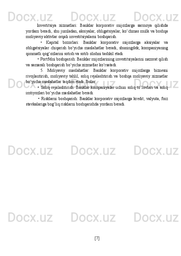 Investitsiya   xizmatlari:   Banklar   korporativ   mijozlarga   sarmoya   qilishda
yordam beradi, shu jumladan, aksiyalar, obligatsiyalar, ko‘chmas mulk va boshqa
moliyaviy aktivlar orqali investitsiyalarni boshqarish.
  •   Kapital   bozorlari:   Banklar   korporativ   mijozlarga   aksiyalar   va
obligatsiyalar   chiqarish   bo‘yicha   maslahatlar   beradi,   shuningdek,   kompaniyaning
qimmatli qog‘ozlarini sotish va sotib olishni tashkil etadi.
 • Portfelni boshqarish: Banklar mijozlarining investitsiyalarini nazorat qilish
va samarali boshqarish bo‘yicha xizmatlar ko‘rsatadi.
  5.   Moliyaviy   maslahatlar:   Banklar   korporativ   mijozlarga   biznesni
rivojlantirish,   moliyaviy   tahlil,  soliq   rejalashtirish   va   boshqa   moliyaviy   xizmatlar
bo‘yicha maslahatlar taqdim etadi. Bular:
  • Soliq rejalashtirish: Banklar kompaniyalar uchun soliq to‘lovlari va soliq
imtiyozlari bo‘yicha maslahatlar beradi.
  •   Risklarni   boshqarish:   Banklar   korporativ   mijozlarga   kredit,   valyuta,   foiz
stavkalariga bog‘liq risklarni boshqarishda yordam beradi.
[ 7 ] 