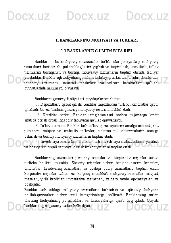 1. BANKLARNING MOHIYATI VA TURLARI
1.1 BANKLARNING UMUMIY TA’RIFI
Banklar   —   bu   moliyaviy   muassasalar   bo’lib,   ular   jamiyatdagi   moliyaviy
resurslarni   boshqarish,   pul   mablag’larini   yig’ish   va   taqsimlash,   kreditlash,   to’lov
tizimlarini   boshqarish   va   boshqa   moliyaviy   xizmatlarni   taqdim   etishda   faoliyat
yuritadilar. Banklar iqtisodiyotning muhim tarkibiy qismlaridan biridir, chunki ular
iqtisodiy   resurslarni   samarali   taqsimlash   va   xalqaro   hamkorlikni   qo’llab-
quvvatlashda muhim rol o’ynaydi.
Banklarning asosiy faoliyatlari quyidagilardan iborat:
  1. Depozitlarni qabul  qilish:  Banklar mijozlardan turli xil  omonatlar  qabul
qilishadi, bu esa bankning asosiy moliyaviy resursini tashkil etadi.
  2.   Kreditlar   berish:   Banklar   jamg’armalarni   boshqa   mijozlarga   kredit
sifatida berish orqali iqtisodiy faoliyatni qo’llab-quvvatlaydi.
 3. To’lov tizimlari: Banklar turli to’lov operatsiyalarini amalga oshiradi, shu
jumladan,   xalqaro   va   mahalliy   to’lovlar,   elektron   pul   o’tkazmalarini   amalga
oshirish va boshqa moliyaviy xizmatlarni taqdim etadi.
  4.  Investitsiya  xizmatlari:   Banklar   turli   investitsiya  mahsulotlarini  yaratish
va boshqarish orqali sarmoya kiritish imkoniyatlarini taqdim etadi.
Banklarning   xizmatlari   jismoniy   shaxslar   va   korporativ   mijozlar   uchun
turlicha   bo‘lishi   mumkin.   Shaxsiy   mijozlar   uchun   banklar   asosan   kreditlar,
omonatlar,   hisobvaraq   xizmatlari   va   boshqa   oddiy   xizmatlarni   taqdim   etadi,
korporativ   mijozlar   uchun   esa   ko‘proq   murakkab   moliyaviy   xizmatlar   mavjud,
masalan,   yirik   kreditlar,   investitsiya   xizmatlari,   xalqaro   savdo   operatsiyalari   va
boshqalar.
Banklar   turli   xildagi   moliyaviy   xizmatlarni   ko’rsatish   va   iqtisodiy   faoliyatni
qo’llab-quvvatlash   uchun   turli   kategoriyalarga   bo‘linadi.   Banklarning   turlari
ularning   faoliyatining   yo‘nalishlari   va   funksiyalariga   qarab   farq   qiladi.   Quyida
banklarning eng asosiy turlari keltirilgan:
[ 8 ] 