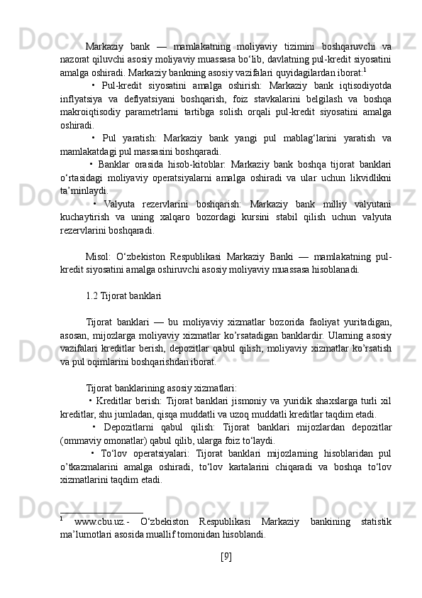 Markaziy   bank   —   mamlakatning   moliyaviy   tizimini   boshqaruvchi   va
nazorat qiluvchi asosiy moliyaviy muassasa bo‘lib, davlatning pul-kredit siyosatini
amalga oshiradi. Markaziy bankning asosiy vazifalari quyidagilardan iborat: 1
  •   Pul-kredit   siyosatini   amalga   oshirish:   Markaziy   bank   iqtisodiyotda
inflyatsiya   va   deflyatsiyani   boshqarish,   foiz   stavkalarini   belgilash   va   boshqa
makroiqtisodiy   parametrlarni   tartibga   solish   orqali   pul-kredit   siyosatini   amalga
oshiradi.
  •   Pul   yaratish:   Markaziy   bank   yangi   pul   mablag‘larini   yaratish   va
mamlakatdagi pul massasini boshqaradi.
  •   Banklar   orasida   hisob-kitoblar:   Markaziy   bank   boshqa   tijorat   banklari
o‘rtasidagi   moliyaviy   operatsiyalarni   amalga   oshiradi   va   ular   uchun   likvidlikni
ta’minlaydi.
  •   Valyuta   rezervlarini   boshqarish:   Markaziy   bank   milliy   valyutani
kuchaytirish   va   uning   xalqaro   bozordagi   kursini   stabil   qilish   uchun   valyuta
rezervlarini boshqaradi.
Misol:   O‘zbekiston   Respublikasi   Markaziy   Banki   —   mamlakatning   pul-
kredit siyosatini amalga oshiruvchi asosiy moliyaviy muassasa hisoblanadi.
1.2 Tijorat banklari
Tijorat   banklari   —   bu   moliyaviy   xizmatlar   bozorida   faoliyat   yuritadigan,
asosan,   mijozlarga   moliyaviy   xizmatlar   ko’rsatadigan   banklardir.   Ularning   asosiy
vazifalari   kreditlar   berish,   depozitlar   qabul   qilish,   moliyaviy   xizmatlar   ko’rsatish
va pul oqimlarini boshqarishdan iborat.
Tijorat banklarining asosiy xizmatlari:
  •   Kreditlar   berish:  Tijorat   banklari   jismoniy   va   yuridik   shaxslarga   turli   xil
kreditlar, shu jumladan, qisqa muddatli va uzoq muddatli kreditlar taqdim etadi.
  •   Depozitlarni   qabul   qilish:   Tijorat   banklari   mijozlardan   depozitlar
(ommaviy omonatlar) qabul qilib, ularga foiz to‘laydi.
  •   To‘lov   operatsiyalari:   Tijorat   banklari   mijozlarning   hisoblaridan   pul
o’tkazmalarini   amalga   oshiradi,   to‘lov   kartalarini   chiqaradi   va   boshqa   to‘lov
xizmatlarini taqdim etadi.
1
  www.cbu.uz.-   O‘zbekiston   Respublikasi   Markaziy   bankining   statistik
ma’lumotlari asosida muallif tomonidan hisoblandi.
[ 9 ] 