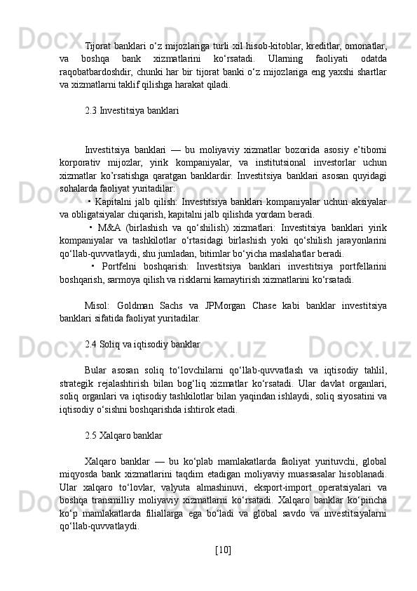 Tijorat banklari o‘z mijozlariga turli xil hisob-kitoblar, kreditlar, omonatlar,
va   boshqa   bank   xizmatlarini   ko‘rsatadi.   Ularning   faoliyati   odatda
raqobatbardoshdir, chunki har bir tijorat banki o‘z mijozlariga eng yaxshi shartlar
va xizmatlarni taklif qilishga harakat qiladi.
2.3 Investitsiya banklari
Investitsiya   banklari   —   bu   moliyaviy   xizmatlar   bozorida   asosiy   e’tiborni
korporativ   mijozlar,   yirik   kompaniyalar,   va   institutsional   investorlar   uchun
xizmatlar   ko’rsatishga   qaratgan   banklardir.   Investitsiya   banklari   asosan   quyidagi
sohalarda faoliyat yuritadilar:
  •   Kapitalni   jalb   qilish:   Investitsiya   banklari   kompaniyalar   uchun   aksiyalar
va obligatsiyalar chiqarish, kapitalni jalb qilishda yordam beradi.
  •   M&A   (birlashish   va   qo‘shilish)   xizmatlari:   Investitsiya   banklari   yirik
kompaniyalar   va   tashkilotlar   o‘rtasidagi   birlashish   yoki   qo‘shilish   jarayonlarini
qo‘llab-quvvatlaydi, shu jumladan, bitimlar bo‘yicha maslahatlar beradi.
  •   Portfelni   boshqarish:   Investitsiya   banklari   investitsiya   portfellarini
boshqarish, sarmoya qilish va risklarni kamaytirish xizmatlarini ko‘rsatadi.
Misol:   Goldman   Sachs   va   JPMorgan   Chase   kabi   banklar   investitsiya
banklari sifatida faoliyat yuritadilar.
2.4 Soliq va iqtisodiy banklar
Bular   asosan   soliq   to‘lovchilarni   qo‘llab-quvvatlash   va   iqtisodiy   tahlil,
strategik   rejalashtirish   bilan   bog‘liq   xizmatlar   ko‘rsatadi.   Ular   davlat   organlari,
soliq organlari va iqtisodiy tashkilotlar bilan yaqindan ishlaydi, soliq siyosatini va
iqtisodiy o‘sishni boshqarishda ishtirok etadi.
2.5 Xalqaro banklar
Xalqaro   banklar   —   bu   ko‘plab   mamlakatlarda   faoliyat   yurituvchi,   global
miqyosda   bank   xizmatlarini   taqdim   etadigan   moliyaviy   muassasalar   hisoblanadi.
Ular   xalqaro   to‘lovlar,   valyuta   almashinuvi,   eksport-import   operatsiyalari   va
boshqa   transmilliy   moliyaviy   xizmatlarni   ko‘rsatadi.   Xalqaro   banklar   ko‘pincha
ko‘p   mamlakatlarda   filiallarga   ega   bo‘ladi   va   global   savdo   va   investitsiyalarni
qo‘llab-quvvatlaydi.
[ 10 ] 